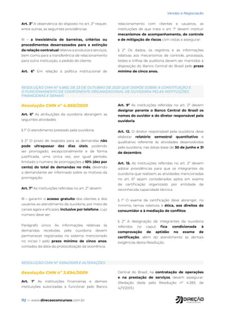 112 — www.direcaoconcursos.com.br
Vendas e Negociação
RESOLUÇÃO CMN Nº 3.694/2009 E ALTERAÇÕES
RESOLUÇÃO CMN Nº 4.860, DE 23 DE OUTUBRO DE 2020 QUE DISPÕE SOBRE A CONSTITUIÇÃO E
O FUNCIONAMENTO DE COMPONENTE ORGANIZACIONAL DE OUVIDORIA PELAS INSTITUIÇÕES
FINANCEIRAS E DEMAIS
Resolução CMN nº 3.694/2009
Art. 1º As instituições financeiras e demais
instituições autorizadas a funcionar pelo Banco
Central do Brasil, na contratação de operações
e na prestação de serviços, devem assegurar:
(Redação dada pela Resolução nº 4.283, de
4/11/2013.)
Resolução CMN nº 4.860/2020
Art. 6º As atribuições da ouvidoria abrangem as
seguintes atividades:
§ 1º O atendimento prestado pela ouvidoria:
§ 2º O prazo de resposta para as demandas não
pode ultrapassar dez dias úteis, podendo
ser prorrogado, excepcionalmente e de forma
justificada, uma única vez, por igual período,
limitado o número de prorrogações a 10% (dez por
cento) do total de demandas no mês, devendo
o demandante ser informado sobre os motivos da
prorrogação.
Art. 7º As instituições referidas no art. 2º devem:
IlI – garantir o acesso gratuito dos clientes e dos
usuários ao atendimento da ouvidoria, por meio de
canais ágeis e eficazes, inclusive por telefone, cujo
número deve ser:
Parágrafo único. As informações relativas às
demandas recebidas pela ouvidoria devem
permanecer registradas no sistema mencionado
no inciso I pelo prazo mínimo de cinco anos,
contados da data da protocolização da ocorrência.
Art. 9º As instituições referidas no art. 2º devem
designar perante o Banco Central do Brasil os
nomes do ouvidor e do diretor responsável pela
ouvidoria.
Art. 12. O diretor responsável pela ouvidoria deve
elaborar relatório semestral quantitativo e
qualitativo referente às atividades desenvolvidas
pela ouvidoria, nas datas-base de 30 de junho e 31
de dezembro.
Art. 15. As instituições referidas no art. 2º devem
adotar providências para que os integrantes da
ouvidoria que realizem as atividades mencionadas
no art. 6º sejam considerados aptos em exame
de certificação organizado por entidade de
reconhecida capacidade técnica.
§ 1º O exame de certificação deve abranger, no
mínimo, temas relativos à ética, aos direitos do
consumidor e à mediação de conflitos.
§ 2º A designação de integrantes da ouvidoria
referidos no caput fica condicionada à
comprovação de aptidão no exame de
certificação, além do atendimento às demais
exigências desta Resolução.
Art. 3º A observância do disposto no art. 2º requer,
entre outras, as seguintes providências:
III – a inexistência de barreiras, critérios ou
procedimentos desarrazoados para a extinção
da relação contratual relativa a produtos e serviços,
bem como para a transferência de relacionamento
para outra instituição, a pedido do cliente.
Art. 6º Em relação à política institucional de
relacionamento com clientes e usuários, as
instituições de que trata o art. 1º devem instituir
mecanismos de acompanhamento, de controle
e de mitigação de riscos com vistas a assegurar:
§ 2º Os dados, os registros e as informações
relativas aos mecanismos de controle, processos,
testes e trilhas de auditoria devem ser mantidos à
disposição do Banco Central do Brasil pelo prazo
mínimo de cinco anos.
 