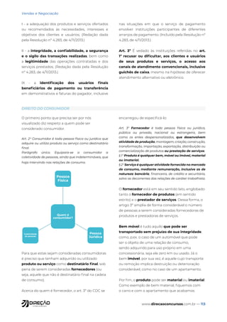 www.direcaoconcursos.com.br — 113
Vendas e Negociação
I - a adequação dos produtos e serviços ofertados
ou recomendados às necessidades, interesses e
objetivos dos clientes e usuários; (Redação dada
pela Resolução nº 4.283, de 4/11/2013.)
II - a integridade, a confiabilidade, a segurança
e o sigilo das transações realizadas, bem como
a legitimidade das operações contratadas e dos
serviços prestados; (Redação dada pela Resolução
nº 4.283, de 4/11/2013.)
IX - a identificação dos usuários finais
beneficiários de pagamento ou transferência
em demonstrativos e faturas do pagador, inclusive
nas situações em que o serviço de pagamento
envolver instituições participantes de diferentes
arranjos de pagamento. (Incluído pela Resolução nº
4.283, de 4/11/2013.)
Art. 3º É vedado às instituições referidas no art.
1º recusar ou dificultar, aos clientes e usuários
de seus produtos e serviços, o acesso aos
canais de atendimento convencionais, inclusive
guichês de caixa, mesmo na hipótese de oferecer
atendimento alternativo ou eletrônico.
DIREITO DO CONSUMIDOR
O primeiro ponto que precisa ser por nós
visualizado diz respeito a quem pode ser
considerado consumidor.
Art. 2° Consumidor é toda pessoa física ou jurídica que
adquire ou utiliza produto ou serviço como destinatário
final.
Parágrafo único. Equipara-se a consumidor a
coletividade de pessoas, ainda que indetermináveis, que
haja intervindo nas relações de consumo.
Quem é
consumidor?
Pessoa
Física
Pessoa
Júridica
Coletividade
de pessoas
Para que estas sejam consideradas consumidoras
é preciso que tenham adquirido ou utilizado
produto ou serviço como destinatário final, sob
pena de serem consideradas fornecedores (ou
seja, aquele que não é destinatário final na cadeia
de consumo).
Acerca do quem é fornecedor, o art. 3º do CDC se
encarregou de especificá-lo:
Art. 3° Fornecedor é toda pessoa física ou jurídica,
pública ou privada, nacional ou estrangeira, bem
como os entes despersonalizados, que desenvolvem
atividade de produção, montagem, criação, construção,
transformação, importação, exportação, distribuição ou
comercialização de produtos ou prestação de serviços.
§ 1° Produto é qualquer bem, móvel ou imóvel, material
ou imaterial.
§ 2° Serviço é qualquer atividade fornecida no mercado
de consumo, mediante remuneração, inclusive as de
natureza bancária, financeira, de crédito e securitária,
salvo as decorrentes das relações de caráter trabalhista.
O fornecedor está em seu sentido lato, englobado
tanto o fornecedor de produtos (em sentido
estrito) e o prestador de serviços. Dessa forma, o
artigo 3º amplia de forma considerável o número
de pessoas a serem consideradas fornecedoras de
produtos e prestadoras de serviços.
Bem móvel é tudo aquilo que pode ser
transportado sem prejuízo de sua integridade,
como, p.ex. o caso de um automóvel que pode
ser o objeto de uma relação de consumo,
sendo adquirido para uso próprio em uma
concessionária, seja ele zero km ou usado. Já o
bem imóvel, por sua vez, é aquele cujo transporte
ou remoção implica destruição ou deterioração
considerável, como no caso de um apartamento.
Por fim, o produto pode ser material ou imaterial.
Como exemplo de bem material, fiquemos com
o carro e com o apartamento que acabamos
 