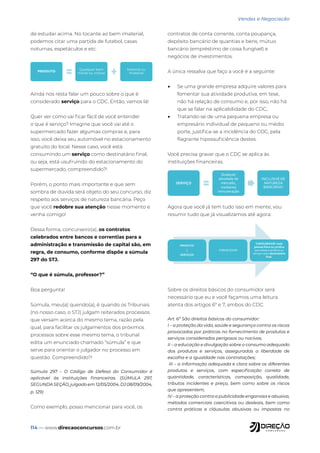 114 — www.direcaoconcursos.com.br
Vendas e Negociação
de estudar acima. No tocante ao bem imaterial,
podemos citar uma partida de futebol, casas
noturnas, espetáculos e etc.
PRODUTO
Qualquer bem
móvel ou imóvel
Material ou
imaterial
Ainda nos resta falar um pouco sobre o que é
considerado serviço para o CDC. Então, vamos lá!
Quer ver como vai ficar fácil de você entender
o que é serviço? Imagine que você vai até o
supermercado fazer algumas compras e, para
isso, você deixa seu automóvel no estacionamento
gratuito do local. Nesse caso, você está
consumindo um serviço como destinatário final,
ou seja, está usufruindo do estacionamento do
supermercado, compreendido?!
Porém, o ponto mais importante e que sem
sombra de dúvida será objeto do seu concurso, diz
respeito aos serviços de natureza bancária. Peço
que você redobre sua atenção nesse momento e
venha comigo!
Dessa forma, concurseiro(a), os contratos
celebrados entre bancos e correntias para a
administração e transmissão de capital são, em
regra, de consumo, conforme dispõe a súmula
297 do STJ.
“O que é súmula, professor?”
Boa pergunta!
Súmula, meu(a) querido(a), é quando os Tribunais
(no nosso caso, o STJ) julgam reiterados processos
que versam acerca do mesmo tema, razão pela
qual, para facilitar os julgamentos dos próximos
processos sobre esse mesmo tema, o tribunal
edita um enunciado chamado “súmula” e que
serve para orientar o julgador no processo em
questão. Compreendido?!
Súmula 297 – O Código de Defesa do Consumidor é
aplicável às instituições financeiras. (SÚMULA 297,
SEGUNDA SEÇÃO, julgado em 12/05/2004, DJ 08/09/2004,
p. 129)
Como exemplo, posso mencionar para você, os
contratos de conta corrente, conta poupança,
depósito bancário de quantias e bens, mútuo
bancário (empréstimo de coisa fungível) e
negócios de investimentos.
A única ressalva que faço a você é a seguinte:
• Se uma grande empresa adquire valores para
fomentar sua atividade produtiva, em tese,
não há relação de consumo e, por isso, não há
que se falar na aplicabilidade do CDC;
• Tratando-se de uma pequena empresa ou
empresário individual de pequeno ou médio
porte, justifica-se a incidência do CDC, pela
flagrante hipossuficiência destes.
Você precisa gravar que o CDC se aplica às
instituições financeiras.
SERVIÇO
Qualquer
atividade do
mercado,
mediante
remuneração
INCLUSIVE DE
NATUREZA
BANCÁRIA!!
Agora que você já tem tudo isso em mente, vou
resumir tudo que já visualizamos até agora:
PRODUTO
/
SERVIÇOS
FORNECEDOR
CONSUMIDOR: toda
pessoa física ou jurídica
que utiliza o produto ou
serviço como destinatário
final.
Sobre os direitos básicos do consumidor será
necessário que eu e você façamos uma leitura
atenta dos artigos 6º e 7, ambos do CDC.
Art. 6º São direitos básicos do consumidor:
I – a proteção da vida, saúde e segurança contra os riscos
provocados por práticas no fornecimento de produtos e
serviços considerados perigosos ou nocivos;
II – a educação e divulgação sobre o consumo adequado
dos produtos e serviços, asseguradas a liberdade de
escolha e a igualdade nas contratações;
III – a informação adequada e clara sobre os diferentes
produtos e serviços, com especificação correta de
quantidade, características, composição, qualidade,
tributos incidentes e preço, bem como sobre os riscos
que apresentem;
IV – a proteção contra a publicidade enganosa e abusiva,
métodos comerciais coercitivos ou desleais, bem como
contra práticas e cláusulas abusivas ou impostas no
 