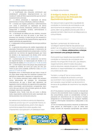 www.direcaoconcursos.com.br — 115
Vendas e Negociação
fornecimento de produtos e serviços;
V – a modificação das cláusulas contratuais que
estabeleçam prestações desproporcionais ou sua
revisão em razão de fatos supervenientes que as tornem
excessivamente onerosas;
VI – a efetiva prevenção e reparação de danos
patrimoniais e morais, individuais, coletivos e difusos;
VII – o acesso aos órgãos judiciários e administrativos
com vistas à prevenção ou reparação de danos
patrimoniais e morais, individuais, coletivos ou difusos,
assegurada a proteção Jurídica, administrativa e
técnica aos necessitados;
VIII – a facilitação da defesa de seus direitos, inclusive
com a inversão do ônus da prova, a seu favor, no
processo civil, quando, a critério do juiz, for verossímil a
alegação ou quando for ele hipossuficiente, segundo as
regras ordinárias de experiências;
X – a adequada e eficaz prestação dos serviços públicos
em geral.
XI – a garantia de práticas de crédito responsável, de
educação financeira e de prevenção e tratamento de
situações de superendividamento, preservado o mínimo
existencial, nos termos da regulamentação, por meio
da revisão e da repactuação da dívida, entre outras
medidas; (Incluído pela Lei nº 14.181, de 2021)
XII – a preservação do mínimo existencial, nos termos
da regulamentação, na repactuação de dívidas e na
concessão de crédito; (Incluído pela Lei nº 14.181, de 2021)
XIII – a informação acerca dos preços dos produtos por
unidade de medida, tal como por quilo, por litro, por
metro ou por outra unidade, conforme o caso. (Incluído
pela Lei nº 14.181, de 2021)
Parágrafo único. A informação de que trata o inciso III
do caput deste artigo deve ser acessível à pessoa com
deficiência, observado o disposto em regulamento.
Art. 7° Os direitos previstos neste código não excluem
outros decorrentes de tratados ou convenções
internacionais de que o Brasil seja signatário, da
legislação interna ordinária, de regulamentos expedidos
pelas autoridades administrativas competentes, bem
como dos que derivem dos princípios gerais do direito,
analogia, costumes e equidade.
Parágrafo único. Tendo mais de um autor a ofensa,
todos responderão solidariamente pela reparação dos
danos previstos nas normas de consumo.
Ao realizarmos uma leitura atenta do dispositivo,
podemos concluir que, em sua grande maioria, os
incisos são autoexplicativos, porém, farei alguns
comentários específicos sobre aqueles mais
importantes e que possuem um destaque maior
na relação consumerista.
O Artigo 6, Inciso II, Prevê O
Que Chamamos Do Princípio Da
Equivalência Negocial.
Por esse princípio, é garantida a igualdade de
condições no momento da contratação ou de
aprimoramento da relação jurídica entre as
partes. Além da igualdade prevista pelo CDC, é
possível, também, falarmos em privilégios para os
consumidores.
“Privilégios? Como assim, professor?”
Veja bem, caríssimo(a). Ao tratarmos de
“privilégios” estamos falando das pessoas que
podem ser enquadras como hipervulneráveis, ou
seja, o caso dos idosos, adolescentes e crianças,
que merecem uma proteção dobrada.
Outro ponto que ressalta essa equivalência de
condições no momento da contratação vem
previsto nos artigos 39 e 51 do CDC, que afastam,
respectivamente, determinadas cláusulas e
práticas abusivas, capazes de gerarem nulidade
absoluta ou responsabilidade civil, a depender das
circunstâncias do caso.
Também, o artigo 8º da Lei consumerista
estabelece a vedação de produtos e serviços
que acarretem risco à saúde dos consumidores,
sem exceção, o que também vai de encontro à
tentativa de igualdade de tratamento nas relações
negociais.
Art. 8° Os produtos e serviços colocados no mercado de
consumo não acarretarão riscos à saúde ou segurança
dos consumidores, exceto os considerados normais e
previsíveis em decorrência de sua natureza e fruição,
obrigando-se os fornecedores, em qualquer hipótese,
a dar as informações necessárias e adequadas a seu
respeito.
§ 1º Em se tratando de produto industrial, ao fabricante
cabe prestar as informações a que se refere este
artigo, através de impressos apropriados que devam
 