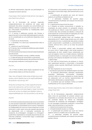 118 — www.direcaoconcursos.com.br
Vendas e Negociação
os demais responsáveis, segundo sua participação na
causação do evento danoso.
Grave essas informações! Ainda temos mais alguns
para fazermos a leitura.
Art. 14. O fornecedor de serviços responde,
independentemente da existência de culpa, pela
reparação dos danos causados aos consumidores por
defeitos relativos à prestação dos serviços, bem como
por informações insuficientes ou inadequadas sobre
sua fruição e riscos.
§ 1° O serviço é defeituoso quando não fornece a
segurançaqueoconsumidordelepodeesperar,levando-
se em consideração as circunstâncias relevantes, entre
as quais:
I - o modo de seu fornecimento;
II - o resultado e os riscos que razoavelmente dele se
esperam;
III - a época em que foi fornecido.
§ 2º O serviço não é considerado defeituoso pela adoção
de novas técnicas.
§ 3° O fornecedor de serviços só não será responsabilizado
quando provar:
I - que, tendo prestado o serviço, o defeito inexiste;
II - a culpa exclusiva do consumidor ou de terceiro.
§ 4° A responsabilidade pessoal dos profissionais liberais
será apurada mediante a verificação de culpa.
Por fim:
Art. 17. Para os efeitos desta Seção, equiparam-se aos
consumidores todas as vítimas do evento.
Veja, meu amigo(a), todos esses artigos que você
acabou de ler dispõe acerca da responsabilidade
do produto e do serviço, ok?!
Antes de começarmos a tratar especificamente
acerca de cada ponto, vamos continuar nessa
pegada de leitura do texto legal e, nesse momento,
vamos ler juntos os artigos que dispõem sobre a
responsabilidade por vício do produto e do serviço.
Avante!
Art. 18. Os fornecedores de produtos de consumo duráveis
ou não duráveis respondem solidariamente pelos vícios
de qualidade ou quantidade que os tornem impróprios
ou inadequados ao consumo a que se destinam ou lhes
diminuam o valor, assim como por aqueles decorrentes
da disparidade, com a indicações constantes do
recipiente, da embalagem, rotulagem ou mensagem
publicitária, respeitadas as variações decorrentes de sua
natureza, podendo o consumidor exigir a substituição
das partes viciadas.
§ 1° Não sendo o vício sanado no prazo máximo de trinta
dias, pode o consumidor exigir, alternativamente e à sua
escolha:
I - a substituição do produto por outro da mesma
espécie, em perfeitas condições de uso;
II - a restituição imediata da quantia paga,
monetariamente atualizada, sem prejuízo de eventuais
perdas e danos;
III - o abatimento proporcional do preço.
§ 2° Poderão as partes convencionar a redução ou
ampliação do prazo previsto no parágrafo anterior,
não podendo ser inferior a sete nem superior a cento
e oitenta dias. Nos contratos de adesão, a cláusula de
prazo deverá ser convencionada em separado, por meio
de manifestação expressa do consumidor.
§ 3° O consumidor poderá fazer uso imediato das
alternativas do § 1° deste artigo sempre que, em razão
da extensão do vício, a substituição das partes viciadas
puder comprometer a qualidade ou características do
produto, diminuir-lhe o valor ou se tratar de produto
essencial.
§ 4° Tendo o consumidor optado pela alternativa
do inciso I do § 1° deste artigo, e não sendo possível a
substituição do bem, poderá haver substituição por
outro de espécie, marca ou modelo diversos, mediante
complementação ou restituição de eventual diferença
de preço, sem prejuízo do disposto nos incisos II e III do §
1° deste artigo.
§ 5° No caso de fornecimento de produtos in natura,
será responsável perante o consumidor o fornecedor
imediato, exceto quando identificado claramente seu
produtor.
§ 6° São impróprios ao uso e consumo:
I - os produtos cujos prazos de validade estejam vencidos;
II - os produtos deteriorados, alterados, adulterados,
avariados, falsificados, corrompidos, fraudados,
nocivos à vida ou à saúde, perigosos ou, ainda, aqueles
em desacordo com as normas regulamentares de
fabricação, distribuição ou apresentação;
III - os produtos que, por qualquer motivo, se revelem
inadequados ao fim a que se destinam.
Dando seguimento, veja como está a redação do
artigo 19 do CDC:
Art. 19. Os fornecedores respondem solidariamente
pelos vícios de quantidade do produto sempre que,
respeitadas as variações decorrentes de sua natureza,
seu conteúdo líquido for inferior às indicações
constantes do recipiente, da embalagem, rotulagem
ou de mensagem publicitária, podendo o consumidor
exigir, alternativamente e à sua escolha:
I - o abatimento proporcional do preço;
II - complementação do peso ou medida;
III - a substituição do produto por outro da mesma
espécie, marca ou modelo, sem os aludidos vícios;
IV - a restituição imediata da quantia paga,
monetariamente atualizada, sem prejuízo de eventuais
perdas e danos.
 