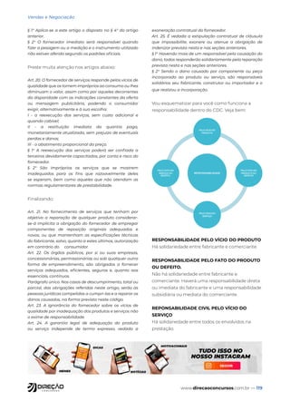 www.direcaoconcursos.com.br — 119
Vendas e Negociação
§ 1° Aplica-se a este artigo o disposto no § 4° do artigo
anterior.
§ 2° O fornecedor imediato será responsável quando
fizer a pesagem ou a medição e o instrumento utilizado
não estiver aferido segundo os padrões oficiais.
Preste muita atenção nos artigos abaixo:
Art. 20. O fornecedor de serviços responde pelos vícios de
qualidade que os tornem impróprios ao consumo ou lhes
diminuam o valor, assim como por aqueles decorrentes
da disparidade com as indicações constantes da oferta
ou mensagem publicitária, podendo o consumidor
exigir, alternativamente e à sua escolha:
I - a reexecução dos serviços, sem custo adicional e
quando cabível;
II - a restituição imediata da quantia paga,
monetariamente atualizada, sem prejuízo de eventuais
perdas e danos;
III - o abatimento proporcional do preço.
§ 1° A reexecução dos serviços poderá ser confiada a
terceiros devidamente capacitados, por conta e risco do
fornecedor.
§ 2° São impróprios os serviços que se mostrem
inadequados para os fins que razoavelmente deles
se esperam, bem como aqueles que não atendam as
normas regulamentares de prestabilidade.
Finalizando:
Art. 21. No fornecimento de serviços que tenham por
objetivo a reparação de qualquer produto considerar-
se-á implícita a obrigação do fornecedor de empregar
componentes de reposição originais adequados e
novos, ou que mantenham as especificações técnicas
do fabricante, salvo, quanto a estes últimos, autorização
em contrário do consumidor.
Art. 22. Os órgãos públicos, por si ou suas empresas,
concessionárias, permissionárias ou sob qualquer outra
forma de empreendimento, são obrigados a fornecer
serviços adequados, eficientes, seguros e, quanto aos
essenciais, contínuos.
Parágrafo único. Nos casos de descumprimento, total ou
parcial, das obrigações referidas neste artigo, serão as
pessoas jurídicas compelidas a cumpri-las e a reparar os
danos causados, na forma prevista neste código.
Art. 23. A ignorância do fornecedor sobre os vícios de
qualidade por inadequação dos produtos e serviços não
o exime de responsabilidade.
Art. 24. A garantia legal de adequação do produto
ou serviço independe de termo expresso, vedada a
exoneração contratual do fornecedor.
Art. 25. É vedada a estipulação contratual de cláusula
que impossibilite, exonere ou atenue a obrigação de
indenizar prevista nesta e nas seções anteriores.
§ 1° Havendo mais de um responsável pela causação do
dano, todos responderão solidariamente pela reparação
prevista nesta e nas seções anteriores.
§ 2° Sendo o dano causado por componente ou peça
incorporada ao produto ou serviço, são responsáveis
solidários seu fabricante, construtor ou importador e o
que realizou a incorporação.
Vou esquematizar para você como funciona a
responsabilidade dentro do CDC. Veja bem:
RESPONSABILIDADE
PELO VÍCIO DO
PRODUTO
PELO FATO DO
PRODUTO OU
DEFEITO
PELO VÍCIO DO
SERVIÇO
PELO FATO DO
SERIVÇO OU
DEFEITO.
RESPONSABILIDADE PELO VÍCIO DO PRODUTO
Há solidariedade entre fabricante e comerciante.
RESPONSABILIDADE PELO FATO DO PRODUTO
OU DEFEITO.
Não há solidariedade entre fabricante e
comerciante. Haverá uma responsabilidade direta
ou imediata do fabricante e uma responsabilidade
subsidiária ou mediata do comerciante.
REPONSABILIDADE CIVIL PELO VÍCIO DO
SERVIÇO
Há solidariedade entre todos os envolvidos na
prestação.
 