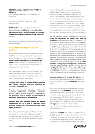 120 — www.direcaoconcursos.com.br
Vendas e Negociação
RESPONSABILIDADE CIVIL PELO FATO DO
SERVIÇO
Há solidariedade entre todos envolvidos na
prestação.
“Certo, professor! Mas o que seria a tal
solidariedade?”
Solidariedade, para o CDC, quer dizer que o
consumidor poderá buscar a reparação dos
danos tanto contra o fabricante como contra o
comerciante, separadamente ou em conjunto.
Beleza?!
Vamos estudar cada uma das espécies de forma
individualizada.
Responsabilidade pelo vício do
produto.
A responsabilidade pelo vício do produto (art. 18,
do CDC), ocorrerá quando existir um problema
oculto ou aparente no bem de consumo, que o
torna impróprio para o uso ou diminui o seu
valor, conhecido como vício por inadequação.
Nesse caso, o vício permanece no produto, não
ultrapassando esses limites.
Para exemplificar para você, o artigo 18, §6º, em
rol meramente exemplificativo, traz algumas
situações em que haverá responsabilidade civil
pelo vício do produto, quais sejam:
Produtos cujos prazos de validade estejam vencidos,
que atingem produtos perecíveis adquiridos em
mercado e lojas do gênero;
Produtos deteriorados, alterados, adulterados,
avariados, falsificados, corrompidos, fraudados,
nocivos à vida ou à saúde, perigosos ou, ainda aqueles
em desacordo com as normas regulamentares de
fabricação, distribuição ou apresentação;
Produtos que, por qualquer motivo, se revelem
inadequados ao fim a que se destinam. Como
exemplo, pense em um brinquedo que pode causar
danos às crianças.
Para tanto, a caracterização ou não do vício do
produto, leva em consideração sua vida útil,
ficando claro que o vício não se confunde com
as deteriorações normais decorrentes do uso da
coisa.
Você lembra que falei para sobre acerca da
solidariedade, não é mesmo? Eu disse que o
consumidor pode escolher contra quem irá
mover uma ação para reparação dos danos, seja
contra o fornecedor, contra o comerciante ou
contra ambos. Nesse sentido, vejamos mais um
julgado o Superior Tribunal de Justiça, onde este
responsabilizou a Caixa Econômica Federal (CEF)
juntamente com uma construtora, por vícios na
construção de um imóvel cuja obra foi financiada
com recursos do Sistema Financeiro de Habitação.
“Recurso especial. Sistema financeiro da habitação.
Vícios na construção de imóvel cuja obra foi
financiada. Legitimidade do agente financeiro. 1. Em
se tratando de empreendimento de natureza popular,
destinado a mutuários de baixa renda, como na hipótese
em julgamento, o agente financeiro é parte legítima
para responder, solidariamente, por vícios na construção
de imóvel cuja obra foi por ele financiada com recursos
do Sistema Financeiro da Habitação. Precedentes. 2.
Ressalva quanto à fundamentação do voto-vista, no
sentido de que a legitimidade passiva da instituição
financeira não decorreria da mera circunstância de
haver financiado a obra e nem de se tratar de mútuo
contraído no âmbito do SFH, mas do fato de ter a CEF
provido o empreendimento, elaborado o projeto com
todas as especificações, escolhido a construtora e
o negociado diretamente, dentro de programa de
habitação popular. 3. Recurso especial improvido” (STJ –
REsp 738.071/SC – Rel. Min. Luis Felipe Salomão – Quarta
Turma – j. 09.08.2011 – DJe 09.12.2011) (grifos acrescidos).
Isso que acabamos de estudar é a regra sobre
como tratamos a responsabilidade pelo vício do
produto, porém, há algumas exceções que você
saber.
A primeira está diretamente ligada aos produtos
fornecidos de forma in natura, ocasião em que
responderá perante o consumidor o fornecedor
imediato, exceto quando identificado claramente
seu produtor (art. 18, §5º, do CDC). Imagine a
situação do indivíduo que adquire uma fruta
estragada em uma feira livre, a responsabilidade,
em regra, será do feirante. Porém, se na
fruta constar o selo do produtor, este é quem
responderá pelo vício.
A segunda exceção vem prevista no artigo 19, §2º,
do CDC, que determina que o fornecedor imediato
(no caso, o comerciante), será responsável pelo
vício de quantidade quando fizer a pesagem ou
a mediação e o instrumento utilizado não estiver
 