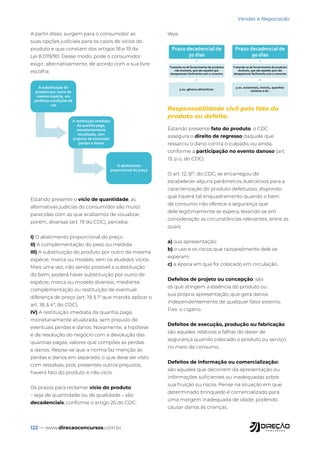 122 — www.direcaoconcursos.com.br
Vendas e Negociação
A partir disso, surgem para o consumidor as
suas opções judiciais para os casos de vícios do
produto e que constam dos artigos 18 e 19 da
Lei 8.078/90. Desse modo, pode o consumidor
exigir, alternativamente, de acordo com a sua livre
escolha:
A substituição do
produto por outro da
mesma espécie, em
perfeitas condições de
uso
A restituição imediata
da quantia paga,
monetariamente
atualizada, sem
prejuízo de eventuais
perdas e danos
O abatimento
proporcional do preço
Estando presente o vício de quantidade, as
alternativas judicias do consumidor são muito
parecidas com as que acabamos de visualizar,
porém, diversas (art. 19 do CDC), perceba:
I) O abatimento proporcional do preço.
II) A complementação do peso ou medida.
III) A substituição do produto por outro da mesma
espécie, marca ou modelo, sem os aludidos vícios.
Mais uma vez, não sendo possível a substituição
do bem, poderá haver substituição por outro de
espécie, marca ou modelo diversos, mediante
complementação ou restituição de eventual
diferença de preço (art. 19, § 1º que manda aplicar o
art. 18, § 4º, do CDC).
IV) A restituição imediata da quantia paga,
monetariamente atualizada, sem prejuízo de
eventuais perdas e danos. Novamente, a hipótese
é de resolução do negócio com a devolução das
quantias pagas, valores que compões as perdas
e danos. Repise-se que a norma faz menção às
perdas e danos em separado, o que deve ser visto
com ressalvas, pois, presentes outros prejuízos,
haverá fato do produto e não vício.
Os prazos para reclamar vício do produto
– seja de quantidade ou de qualidade – são
decadenciais, conforme o artigo 26 do CDC.
Veja:
Prazo decadencial de
30 dias
Tratando-se de fornecimento de produtos
não duráveis, que são aqueles que
desaparecem facilmente com o consumo
p.ex. gêneros alimentícios
Prazo decadencial de
90 dias
Tratando-se de fornecimento de produtos
duráveis, que são aqueles que não
desaparecem facilmente com o consumo
p.ex. automóveis, imóveis, aparelhos
celulares e etc.
Responsabilidade civil pelo fato do
produto ou defeito.
Estando presente fato do produto, o CDC
assegura o direito de regresso daquele que
ressarciu o dano contra o culpado, ou ainda,
conforme a participação no evento danoso (art.
13, p.ú, do CDC).
O art. 12, §1º, do CDC, se encarregou de
estabelecer alguns parâmetros ilustrativos para a
caracterização do produto defeituoso, dispondo
que haverá tal enquadramento quando o bem
de consumo não oferece a segurança que
dele legitimamente se espera, levando-se em
consideração as circunstâncias relevantes, entre as
quais:
a) sua apresentação;
b) o uso e os riscos que razoavelmente dele se
esperam;
c) a época em que foi colocado em circulação.
Defeitos de projeto ou concepção: são
os que atingem a essência do produto ou
sua própria apresentação, que gera danos
independentemente de qualquer fator externo.
P.ex. o cigarro.
Defeitos de execução, produção ou fabricação:
são aqueles relativos a falhas do dever de
segurança quando colocado o produto ou serviço
no meio de consumo.
Defeitos de informação ou comercialização:
são aqueles que decorrem da apresentação ou
informações suficientes ou inadequadas sobre
sua fruição ou riscos. Pense na situação em que
determinado brinquedo é comercializado para
uma margem inadequada de idade, podendo
causar danos às crianças.
 