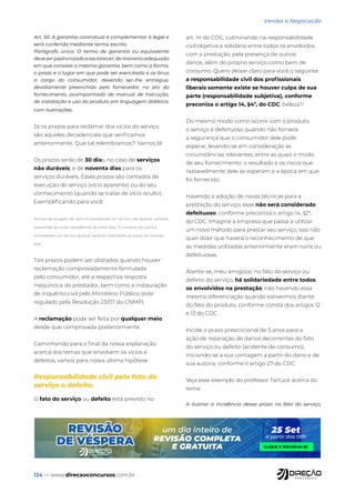 124 — www.direcaoconcursos.com.br
Vendas e Negociação
Art. 50. A garantia contratual é complementar à legal e
será conferida mediante termo escrito.
Parágrafo único. O termo de garantia ou equivalente
deveserpadronizadoeesclarecer,demaneiraadequada
em que consiste a mesma garantia, bem como a forma,
o prazo e o lugar em que pode ser exercitada e os ônus
a cargo do consumidor, devendo ser-lhe entregue,
devidamente preenchido pelo fornecedor, no ato do
fornecimento, acompanhado de manual de instrução,
de instalação e uso do produto em linguagem didática,
com ilustrações.
Já os prazos para reclamar dos vícios do serviço
são aqueles decadenciais que verificamos
anteriormente. Que tal relembramos?! Vamos lá!
Os prazos serão de 30 dias, no caso de serviços
não duráveis, e de noventa dias para os
serviços duráveis. Esses prazos são contados da
execução do serviço (vício aparente) ou do seu
conhecimento (quando se tratar de vício oculto).
Exemplificando para você:
Serviço de lavagem de carro é considerado um serviço não durável, estando
submetido ao prazo decadencial de trinta dias. O conserto do carro é
considerado um serviço durável, estando submetido ao prazo de noventa
dias.
Tais prazos podem ser obstados quando houver
reclamação comprovadamente formulada
pelo consumidor, até a respectiva resposta
inequívoca do prestador, bem como a instauração
de inquérito civil pelo Ministério Público (este
regulado pela Resolução 23/07 do CNMP).
A reclamação pode ser feita por qualquer meio,
desde que comprovada posteriormente.
Caminhando para o final da nossa explanação
acerca dos temas que envolvem os vícios e
defeitos, vamos para nossa última hipótese
Responsabilidade civil pelo fato do
serviço o defeito.
O fato do serviço ou defeito está previsto no
art. 14 do CDC, culminando na responsabilidade
civil objetiva e solidária entre todos os envolvidos
com a prestação, pela presença de outros
danos, além do próprio serviço como bem de
consumo. Quero deixar claro para você o seguinte:
a responsabilidade civil dos profissionais
liberais somente existe se houver culpa de sua
parte (responsabilidade subjetiva), conforme
preconiza o artigo 14, §4º, do CDC, beleza?!
Do mesmo modo como ocorre com o produto,
o serviço é defeituoso quando não fornece
a segurança que o consumidor dele pode
esperar, levando-se em consideração as
circunstâncias relevantes, entre as quais o modo
de seu fornecimento; o resultado e os riscos que
razoavelmente dele se esperam e a época em que
foi fornecido.
Havendo a adoção de novas técnicas para a
prestação do serviço, esse não será considerado
defeituoso, conforme preconiza o artigo 14, §2º,
do CDC. Imagine a empresa que passa a utilizar
um novo método para prestar seu serviço, isso não
quer dizer que haverá o reconhecimento de que
as medidas utilizadas anteriormente eram ruins ou
defeituosas.
Atente-se, meu amigo(a): no fato do serviço ou
defeito do serviço, há solidariedade entre todos
os envolvidos na prestação, não havendo essa
mesma diferenciação quando estivermos diante
do fato do produto, conforme consta dos artigos 12
e 13 do CDC.
Incide o prazo prescricional de 5 anos para a
ação de reparação de danos decorrentes do fato
do serviço ou defeito (acidente de consumo),
iniciando-se a sua contagem a partir do dano e de
sua autoria, conforme o artigo 27 do CDC.
Veja esse exemplo do professor Tartuce acerca do
tema:
A ilustrar a incidência desse prazo no fato do serviço,
 