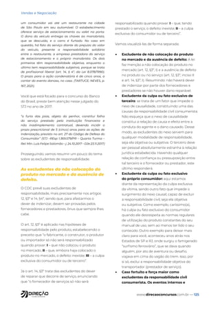 www.direcaoconcursos.com.br — 125
Vendas e Negociação
um consumidor vai até um restaurante na cidade
de São Paulo em seu automóvel. O estabelecimento
oferece serviço de estacionamento ou valet na porta.
O dono do veículo entrega as chaves ao manobrista,
que se descuida, e o carro é furtado. No caso em
questão, há fato do serviço diante do prejuízo do valor
do veículo, presente a responsabilidade solidária
entre o restaurante, a empresa prestadora do serviço
de estacionamento e o próprio manobrista. Os dois
primeiros têm responsabilidade objetiva, enquanto o
último tem responsabilidade subjetiva, porque se trata
de profissional liberal (art. 14, § 4º, da Lei 8.078/1990).
O prazo para a ação condenatória é de cinco anos, a
contar do evento danoso, no caso. (TARTUCE; NEVES, p.
167, 2021).
Você que está focado para o concurso do Banco
do Brasil, preste bem atenção nesse julgado do
STJ no ano de 2017:
“o furto das joias, objeto do penhor, constitui falha
do serviço prestado pela instituição financeira e
não inadimplemento contratual, devendo incidir o
prazo prescricional de 5 (cinco) anos para as ações de
indenização, previsto no art. 27 do Código de Defesa do
Consumidor” (STJ –REsp 1.369.579/PR – Quarta Turma –
Rel. Min. Luis Felipe Salomão – j. 24.10.2017 – DJe 23.11.2017)
Prosseguindo, vamos resumir um pouco do tema
sobre as excludentes de responsabilidade.
As excludentes da não colocação do
produto no mercado e da ausência de
defeito.
O CDC prevê suas excludentes de
responsabilidade, mais precisamente nos artigos
12, §3º e 14, §4º, sendo que, para afastarmos o
dever de indenizar, devem ser provadas pelos
fornecedores e prestadores, ônus que sempre lhes
cabe.
O art. 12, §3º é aplicado nas hipóteses de
responsabilidade pelo produto, estabelecendo o
preceito que “o fabricante, o construtor, o produtor
ou importador só não será responsabilizado
quando provar: I – que não colocou o produto
no mercado; II – que, embora haja colocado o
produto no mercado, o defeito inexiste; III – a culpa
exclusiva do consumidor ou de terceiro”.
Já o art. 14, §3º trata das excludentes do dever
de reparar que decorre de serviço, enunciando
que “o fornecedor de serviços só não será
responsabilizado quando provar: I – que, tendo
prestado o serviço, o defeito inexiste; II – a culpa
exclusiva do consumidor ou de terceiro”.
Vamos visualizá-las de forma separada:
• Excludente de não colocação do produto
no mercado e da ausência de defeito: A lei
faz menção a não colocação do produto no
mercado (art. 12, §3º, I) e a ausência de defeito
no produto ou no serviço (art. 12, §3º, inciso II
e art. 14, §3º, I). Resumindo: não haverá dever
de indenizar por parte dos fornecedores e
prestadores se não houver dano reparável.
• Excludente da culpa ou fato exclusivo de
terceiro: se trata de um fator que impede o
nexo de causalidade, constituindo uma das
causas da responsabilidade civil consumerista.
Não esqueça que o nexo de causalidade
constitui a relação de causa e efeito entre a
conduta do agente e o dano causado. Desse
modo, as excludentes do nexo servem para
qualquer modalidade de responsabilidade,
seja ela objetiva ou subjetiva. O terceiro deve
ser pessoal absolutamente estranha à relação
jurídica estabelecida. Havendo qualquer
relação de confiança ou pressuposição entre
tal terceiro e o fornecedor ou prestador, este
último responderá.
• Excludente da culpa ou fato exclusivo
do próprio consumidor: aqui estamos
diante da representação da culpa exclusiva
da vítima, sendo outro fato que impede o
surgimento do nexo causal, capaz de excluir
a responsabilidade civil, seja ela objetiva
ou subjetiva. Como exemplo, caríssimo(a),
há culpa ou fato exclusivo do consumidor
quando ele desrespeita as normas regulares
de utilização do produto constantes do seu
manual de uso, sem ao menos ter lido o seu
conteúdo. Outro exemplo para deixar mais
claro para você, aconteceu anos atrás nos
Estados de SP e RJ, onde surgiu o famigerado
“surfismo ferroviário”, que se dava quando
alguém, por ato de aventura ou desafio,
viajava em cima do vagão do trem. Isso, por
si só, exclui a responsabilidade objetiva do
transportador (prestador de serviço).
• Caso fortuito e força maior como
excludentes da responsabilidade civil
consumerista. Os eventos internos e
 