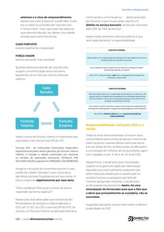 126 — www.direcaoconcursos.com.br
Vendas e Negociação
externos e o risco do empreendimento:
aposto que você já deve ter ouvido falar muito
por aí sobre os conceitos de “caso fortuito”
e “força maior”, mas, caso você não saiba do
que estamos falando, vou deixar uma tabela
simples para você memorizar.
CASO FORTUITO
Evento totalmente imprevisível
FORÇA MAIOR
Evento previsível, mas inevitável.
Quando estamos tratando de caso fortuito,
surgem uma bifurcação acerca do tema,
separando-os em fortuito interno e fortuito
externo.
Caso
fortuito
Fortuito
Externo
Fortuito
Interno
Sobre o tema do fortuito interno, é importante que
você saiba o teor da súmula 479 do STJ:
Súmula 479 - As instituições financeiras respondem
objetivamente pelos danos gerados por fortuito interno
relativo a fraudes e delitos praticados por terceiros
no âmbito de operações bancárias. (SÚMULA 479,
SEGUNDA SEÇÃO, julgado em 27/06/2012, DJe 01/08/2012)
Imagine a situação do correntista que tem o seu
cartão de crédito “clonado” e, por conta disso,
são feitas compras fraudulentas em seu nome. O
banco responde objetivamente por esse dano.
“Certo, professor! Mas qual o motivo do banco
responder de forma objetiva?”
Nesse caso você deve saber que os bancos são
fornecedores de serviços e a eles é aplicado o
CDC (art. 3º, §2º, do CDC e súmula 297 do STJ). Se
ocorreu um fortuito interno na operação bancária,
culminando a uma fraude ou delito praticado
por terceiro, o que houve nesse caso foi um
defeito no serviço bancário, sendo isso chamado
pelo CDC de “fato do serviço”.
Desse modo, somente o fortuito externo é que
será capaz de excluir a responsabilidade.
Responsabilidade civil pelo CDC e o
recall.
Todos os anos várias empresas convocam seus
consumidores para a troca de peças o mesmo de
todo o produto, visando afastar eventuais danos
futuros. Dessa forma, os fabricantes, ao efetuarem
a convocação de milhares de consumidores, agem
com respaldo no art. 4º, III, e art. 6º, II, do CDC.
Dessa forma, o recall evita que o fornecedor
suporte uma gama de ações de indenização
daqueles que eventualmente acabariam por
sofrer prejuízos, desde que a substituição do
produto (nocivo ou perigoso) seja feita de
maneira apropriada. Portanto, o recall, trata-
se de expediente preventivo. Assim, há uma
antecipação do fornecedor para que o fato que
o dano que provavelmente se sucederia, não se
concretize.
Superada essa parte, vamos tratar sobre a oferta e
publicidade no CDC:
 