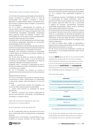 www.direcaoconcursos.com.br — 127
Vendas e Negociação
Vamos fazer a leitura de alguns dispositivos.
Art. 30. Toda informação ou publicidade, suficientemente
precisa, veiculada por qualquer forma ou meio de
comunicação com relação a produtos e serviços
oferecidos ou apresentados, obriga o fornecedor que a
fizer veicular ou dela se utilizar e integra o contrato que
vier a ser celebrado.
Art. 31. A oferta e apresentação de produtos ou
serviços devem assegurar informações corretas, claras,
precisas, ostensivas e em língua portuguesa sobre suas
características, qualidades, quantidade, composição,
preço, garantia, prazos de validade e origem, entre
outros dados, bem como sobre os riscos que apresentam
à saúde e segurança dos consumidores.
Parágrafo único. As informações de que trata este artigo,
nos produtos refrigerados oferecidos ao consumidor,
serão gravadas de forma indelével.
Art. 32. Os fabricantes e importadores deverão assegurar
a oferta de componentes e peças de reposição enquanto
não cessar a fabricação ou importação do produto.
Parágrafo único. Cessadas a produção ou importação,
a oferta deverá ser mantida por período razoável de
tempo, na forma da lei.
Art. 33. Em caso de oferta ou venda por telefone ou
reembolso postal, deve constar o nome do fabricante
e endereço na embalagem, publicidade e em todos os
impressos utilizados na transação comercial.
Parágrafo único. É proibida a publicidade de bens e
serviços por telefone, quando a chamada for onerosa ao
consumidor que a origina.
Art. 34. O fornecedor do produto ou serviço é
solidariamente responsável pelos atos de seus prepostos
ou
representantes autônomos.
Art. 35. Se o fornecedor de produtos ou serviços recusar
cumprimento à oferta, apresentação ou publicidade,
o consumidor poderá, alternativamente e à sua livre
escolha:
I - exigir o cumprimento forçado da obrigação, nos
termos da oferta, apresentação ou publicidade;
II - aceitar outro produto ou prestação de serviço
equivalente;
III - rescindir o contrato, com direito à restituição de
quantia eventualmente antecipada, monetariamente
atualizada, e a perdas e danos.
Esses são os primeiros dispositivos que você
precisa ter em mente, beleza?!
Leitura realizada, vamos aos próximos!
Art. 36. A publicidade deve ser veiculada de tal forma
que o consumidor, fácil e imediatamente, a identifique
como tal.
Parágrafo único. O fornecedor, na publicidade de seus
produtos ou serviços, manterá, em seu poder, para
informação dos legítimos interessados, os dados fáticos,
técnicos e científicos que dão sustentação à mensagem.
Art. 37. É proibida toda publicidade enganosa ou
abusiva.
§ 1° É enganosa qualquer modalidade de informação
ou comunicação de caráter publicitário, inteira ou
parcialmente falsa, ou, por qualquer outro modo, mesmo
por omissão, capaz de induzir em erro o consumidor
a respeito da natureza, características, qualidade,
quantidade, propriedades, origem, preço e quaisquer
outros dados sobre produtos e serviços.
§2°Éabusiva,dentreoutrasapublicidadediscriminatória
de qualquer natureza, a que incite à violência, explore o
medo ou a superstição, se aproveite da deficiência de
julgamento e experiência da criança, desrespeita valores
ambientais, ou que seja capaz de induzir o consumidor
a se comportar de forma prejudicial ou perigosa à sua
saúde ou segurança.
§ 3° Para os efeitos deste código, a publicidade é
enganosa por omissão quando deixar de informar sobre
dado essencial do produto ou serviço.
Art. 38. O ônus da prova da veracidade e correção da
informação ou comunicação publicitária cabe a quem
as patrocina.
O termo oferta deve ser lido no seu sentido amplo,
englobando qualquer forma de comunicação e
transmissão da vontade que visa seduzir ou atrair
o consumidor para aquisição de bens. Você não
pode confundir publicidade com propaganda.
A primeira tem fins consumeristas. Já a segunda
tem finalidade política, ideológica ou social.
Memorize essa tabela:
O art. 30 do CDC dispõe que “toda informação ou
publicidade, suficientemente precisa, veiculada
por qualquer forma ou meio de comunicação
 