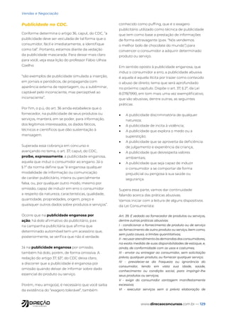 www.direcaoconcursos.com.br — 129
Vendas e Negociação
Publicidade no CDC.
Conforme determina o artigo 36, caput, do CDC, “a
publicidade deve ser veiculada de tal forma que o
consumidor, fácil e imediatamente, a identifique
como tal”. Portanto, estamos diante da vedação
da publicidade mascarada. Para deixar mais claro
para você, veja essa lição do professor Fábio Ulhoa
Coelho:
“são exemplos de publicidade simulada a inserção,
em jornais e periódicos, de propaganda com
aparência externa de reportagem, ou a subliminar,
captável pelo inconsciente, mas perceptível ao
inconsciente”.
Por fim, o p.ú, do art. 36 ainda estabelece que o
fornecedor, na publicidade de seus produtos ou
serviços, manterá, em se poder, para informação,
dos legítimos interessados, os dados fáticos,
técnicos e científicos que dão sustentação à
mensagem.
Superada essa cobrança em concurso e
avançando no tema, o art. 37, caput, do CDC,
proíbe, expressamente, a publicidade enganosa,
aquela que induz o consumidor ao engano. Já o
§ 1º da norma define que “é enganosa qualquer
modalidade de informação ou comunicação
de caráter publicitário, inteira ou parcialmente
falsa, ou, por qualquer outro modo, mesmo por
omissão, capaz de induzir em erro o consumidor
a respeito da natureza, características, qualidade,
quantidade, propriedades, origem, preço e
quaisquer outros dados sobre produtos e serviços”.
Ocorre que na publicidade enganosa por
ação, há dolo afirmativo do publicitário, p.ex.
na campanha publicitária que afirma que
determinado automóvel tem um acessório que,
posteriormente, se verifica que não é verdade.
Já na publicidade enganosa por omissão,
também há dolo, porém, de forma omissiva. A
redação do artigo 37, §3º, do CDC deixa claro,
a discorrer que a publicidade é enganosa por
omissão quando deixar de informar sobre dado
essencial do produto ou serviço.
Porém, meu amigo(a), é necessário que você saiba
da existência do “exagero tolerável”, também
conhecido como puffing, que é o exagero
publicitário utilizado como técnica de publicidade
que tem como base a prestação de informações
de forma extravagante (p.ex. “Nós vendemos
o melhor bolo de chocolate do mundo”) para
convencer o consumidor a adquirir determinado
produto ou serviço.
Em sentido oposto à publicidade enganosa, que
induz o consumidor a erro, a publicidade abusiva
é aquela é aquela ilícita por trazer como conteúdo
o abuso de direito, tema que será aprofundado
no próximo capítulo. Dispõe o art. 37, § 2º, da Lei
8.078/1990, em tom mais uma vez exemplificativo,
que são abusivas, dentre outras, as seguintes
práticas:
• A publicidade discriminatória de qualquer
natureza;
• A publicidade de incita à violência;
• A publicidade que explora o medo ou a
superstição;
• A publicidade que se aproveita da deficiência
de julgamento e experiência da criança;
• A publicidade que desrespeita valores
ambientais;
• A publicidade que seja capaz de induzir
o consumidor a se comportar de forma
prejudicial ou perigosa à sua saúde ou
segurança.
Supera essa parte, vamos dar continuidade
falando acerca das práticas abusivas.
Vamos iniciar com a leitura de alguns dispositivos
da Lei Consumerista:
Art. 39. É vedado ao fornecedor de produtos ou serviços,
dentre outras práticas abusivas:
I - condicionar o fornecimento de produto ou de serviço
ao fornecimento de outro produto ou serviço, bem como,
sem justa causa, a limites quantitativos;
II - recusar atendimento às demandas dos consumidores,
na exata medida de suas disponibilidades de estoque, e,
ainda, de conformidade com os usos e costumes;
III - enviar ou entregar ao consumidor, sem solicitação
prévia, qualquer produto, ou fornecer qualquer serviço;
IV - prevalecer-se da fraqueza ou ignorância do
consumidor, tendo em vista sua idade, saúde,
conhecimento ou condição social, para impingir-lhe
seus produtos ou serviços;
V - exigir do consumidor vantagem manifestamente
excessiva;
VI - executar serviços sem a prévia elaboração de
 