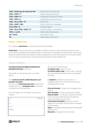 www.direcaoconcursos.com.br — 13
Informática
CORREIO ELETRÔNICO
Firefox - diferenciais
É um software opensource, ou seja, o seu código fonte é público.
Firefox Sync - permite que todos os seus dados e preferências (como os seus favoritos, histórico, senhas,
abas abertas e complementos instalados) sejam armazenados nos servidores da Mozilla. Assim sendo, você
poderá compartilhar essa informação em todos os dispositivos que também estejam sincronizados. Basta
criar uma conta, utilizando algum endereço de email já existente. About:preferences.
CTRL + botão esq. do mouse em link Abre link em uma nova aba
CTRL + SHIFT + T Reabrir última aba fechada
CTRL + SHIFT + P Navegação InPrivate ou Privativa
CTRL + Shift + N Navegação anônima (Chrome)
CTRL + W ou CTRL + F4 Fechar aba
CTRL + SHIFT + DEL Excluir histórico de navegação
F5 ou CTRL + R Atualizar página
CTRL + F5 ou CTRL + SHIFT + R Atualizar página + cache do site
CTRL + L ou F6 Edita a barra de endereços
Alt + Home Abrir página inicial
F11 Alterna para a Tela Inteira
nomedacontadeusuario@provedordeemail.
tipodedominio(.país - opcional)
Para utilizar um serviço de email, um usuário
deverá:
1) Ter conta de usuário cadastrada junto a um
provedor de email;e
2) Utilizar uma ferramenta de email, devidamente
configurada, ou um navegador web para acessar
o provedor de e-mail (webmail).
Uma mensagem de e-mail possui os seguintes
campos:
Para, Cc, Cco, Assunto, Anexo.
Cc (carbon copy – cópia comum)
Cco (blind carbon copy – cópia oculta) - esconde
dos outros destinatários para quem a mensagem
é enviada.
O webmail possibilita a utilização de um
navegador de Internet como ferramenta para a
visualização dos e-mails.
Caixa de Entrada – chegam as mensagens para o
usuário.
Itens Enviados – e-mails que já foram enviados.
Caixa de Saída – e-mails que o usuário já mandou
enviar, mas que ainda não foram enviados por
conta da conexão com a Internet.
Lixeira (Itens Excluídos) – Quando o usuário
apaga uma mensagem de email, esta mensagem
vai para a lixeira.
Spam – Mensagens indesejadas identificadas pelo
próprio email.
Rascunho – mensagem não concluída.
 