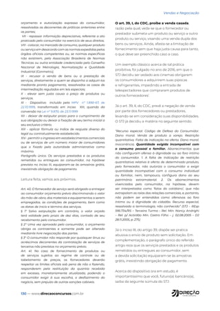 130 — www.direcaoconcursos.com.br
Vendas e Negociação
orçamento e autorização expressa do consumidor,
ressalvadas as decorrentes de práticas anteriores entre
as partes;
VII - repassar informação depreciativa, referente a ato
praticado pelo consumidor no exercício de seus direitos;
VIII - colocar, no mercado de consumo, qualquer produto
ou serviço em desacordo com as normas expedidas pelos
órgãos oficiais competentes ou, se normas específicas
não existirem, pela Associação Brasileira de Normas
Técnicas ou outra entidade credenciada pelo Conselho
Nacional de Metrologia, Normalização e Qualidade
Industrial (Conmetro);
IX - recusar a venda de bens ou a prestação de
serviços, diretamente a quem se disponha a adquiri-los
mediante pronto pagamento, ressalvados os casos de
intermediação regulados em leis especiais;
X - elevar sem justa causa o preço de produtos ou
serviços.
XI - Dispositivo incluído pela MPV nº 1.890-67, de
22.10.1999, transformado em inciso XIII, quando da
conversão na Lei nº 9.870, de 23.11.1999
XII - deixar de estipular prazo para o cumprimento de
sua obrigação ou deixar a fixação de seu termo inicial a
seu exclusivo critério.
XIII - aplicar fórmula ou índice de reajuste diverso do
legal ou contratualmente estabelecido.
XIV - permitir o ingresso em estabelecimentos comerciais
ou de serviços de um número maior de consumidores
que o fixado pela autoridade administrativa como
máximo.
Parágrafo único. Os serviços prestados e os produtos
remetidos ou entregues ao consumidor, na hipótese
prevista no inciso III, equiparam-se às amostras grátis,
inexistindo obrigação de pagamento.
Leitura feita, vamos aos próximos.
Art. 40. O fornecedor de serviço será obrigado a entregar
ao consumidor orçamento prévio discriminando o valor
da mão-de-obra, dos materiais e equipamentos a serem
empregados, as condições de pagamento, bem como
as datas de início e término dos serviços.
§ 1º Salvo estipulação em contrário, o valor orçado
terá validade pelo prazo de dez dias, contado de seu
recebimento pelo consumidor.
§ 2° Uma vez aprovado pelo consumidor, o orçamento
obriga os contraentes e somente pode ser alterado
mediante livre negociação das partes.
§ 3° O consumidor não responde por quaisquer ônus ou
acréscimos decorrentes da contratação de serviços de
terceiros não previstos no orçamento prévio.
Art. 41. No caso de fornecimento de produtos ou
de serviços sujeitos ao regime de controle ou de
tabelamento de preços, os fornecedores deverão
respeitar os limites oficiais sob pena de não o fazendo,
responderem pela restituição da quantia recebida
em excesso, monetariamente atualizada, podendo o
consumidor exigir à sua escolha, o desfazimento do
negócio, sem prejuízo de outras sanções cabíveis.
O art. 39, I, do CDC, proíbe a venda casada,
razão pela qual, veda-se que o fornecedor ou
prestador submeta um produto ou serviço a outro
produto ou serviço, visando uma venda dupla dos
bens ou serviços. Ainda, afasta-se a limitação de
fornecimento sem que haja justa causa para tanto,
o que deve ser preenchido caso a caso.
Um exemplo clássico acerca de tal prática
proibitiva, foi julgado no ano de 2016, em que o
STJ decidiu ser vedado aos cinemas obrigarem
os consumidores a adquirirem suas pipocas
e refrigerantes, impedindo a entrada de
telespectadores que compraram produtos de
outros fornecedores1
.
Já o art. 39, II, do CDC, prevê a negação de venda
por parte dos fornecedores ou prestadores,
levando-se em consideração suas disponibilidades.
O STJ já decidiu a matéria no seguinte sentido:
“Recurso especial. Código de Defesa do Consumidor.
Dano moral. Venda de produto a varejo. Restrição
quantitativa. Falta de indicação na oferta. Dano moral.
Inocorrência. Quantidade exigida incompatível com
o consumo pessoal e familiar. Aborrecimentos que
não configuram ofensa à dignidade ou ao foro íntimo
do consumidor. 1. A falta de indicação de restrição
quantitativa relativa à oferta de determinado produto,
pelo fornecedor, não autoriza o consumidor a exigir
quantidade incompatível com o consumo individual
ou familiar, nem, tampouco, configura dano ao seu
patrimônio extramaterial. 2. Os aborrecimentos
vivenciados pelo consumidor, na hipótese, devem
ser interpretados como ‘fatos do cotidiano’, que não
extrapolam as raias das relações comerciais, e, portanto,
não podem ser entendidos como ofensivos ao foro
íntimo ou à dignidade do cidadão. Recurso especial,
ressalvada a terminologia, não conhecido” (STJ – REsp
595.734/RS – Terceira Turma – Rel. Min. Nancy Andrighi
– Rel. p/ Acórdão Min. Castro Filho – j. 02.08.2005 – DJ
28.11.2005, p. 275)
Já o inciso III, do artigo 39, dispõe ser pratica
abusiva o envio de produto sem solicitação. Em
complementação, o parágrafo único do referido
artigo reza que os serviços prestados e os produtos
remetidos ou entregues ao consumidor, sem
a devida solicitação equiparam-se às amostras
grátis, inexistindo obrigação de pagamento.
Acerca do dispositivo ora em estudo, é
importantíssimo que você, futuro(a) bancário(a),
saiba da seguinte súmula do STJ:
 