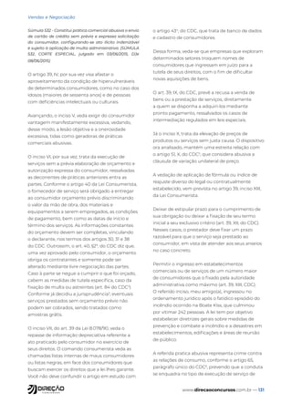 www.direcaoconcursos.com.br — 131
Vendas e Negociação
Súmula 532 - Constitui prática comercial abusiva o envio
de cartão de crédito sem prévia e expressa solicitação
do consumidor, configurando-se ato ilícito indenizável
e sujeito à aplicação de multa administrativa. (SÚMULA
532, CORTE ESPECIAL, julgado em 03/06/2015, DJe
08/06/2015)
O artigo 39, IV, por sua vez visa afastar o
aproveitamento da condição de hipervulneráveis
de determinados consumidores, como no caso dos
idosos (maiores de sessenta anos) e de pessoas
com deficiências intelectuais ou culturais.
Avançando, o inciso V, veda exigir do consumidor
vantagem manifestamente excessiva, vedando,
desse modo, a lesão objetiva e a onerosidade
excessiva, tidas como geradoras de práticas
comerciais abusivas.
O inciso VI, por sua vez, trata da execução de
serviços sem a prévia elaboração de orçamento e
autorização expressa do consumidor, ressalvadas
as decorrentes de práticas anteriores entra as
partes. Conforme o artigo 40 da Lei Consumerista,
o fornecedor de serviço será obrigado a entregar
ao consumidor orçamento prévio discriminando
o valor da mão de obra, dos materiais e
equipamentos a serem empregados, as condições
de pagamento, bem como as datas de início e
término dos serviços. As informações constantes
do orçamento devem ser completas, vinculando
o declarante, nos termos dos artigos 30, 31 e 38
do CDC. Outrossim, o art. 40, §2º, do CDC diz que,
uma vez aprovado pelo consumidor, o orçamento
obriga os contratantes e somente pode ser
alterado mediante livre negociação das partes.
Caso à parte se negue a cumprir o que foi orçado,
cabem as medidas de tutela específica, caso da
fixação de multa ou astreintes (art. 84 do CDC2
).
Conforme já decidiu a jurisprudência3
, eventuais
serviços prestados sem orçamento prévio não
podem ser cobrados, sendo tratados como
amostras grátis.
O inciso VII, do art. 39 da Lei 8.078/90, veda o
repasse de informação depreciativa referente a
ato praticado pelo consumidor no exercício de
seus direitos. O comando consumerista veda as
chamadas listas internas de maus consumidores
ou listas negras, em face dos consumidores que
buscam exercer os direitos que a lei lhes garante.
Você não deve confundir o artigo em estudo com
o artigo 434
, do CDC, que trata de banco de dados
e cadastro de consumidores.
Dessa forma, veda-se que empresas que exploram
determinados setores troquem nomes de
consumidores que ingressam em juízo para a
tutela de seus direitos, com o fim de dificultar
novas aquisições de bens.
O art. 39, IX, do CDC, prevê a recusa a venda de
bens ou a prestação de serviços, diretamente
a quem se disponha a adquiri-los mediante
pronto pagamento, ressalvados os casos de
intermediação regulados em leis especiais.
Já o inciso X, trata da elevação de preços de
produtos ou serviços sem justa causa. O dispositivo
ora analisado, mantém uma estreita relação com
o artigo 51, X, do CDC5
, que considera abusiva a
cláusula de variação unilateral de preço.
A vedação de aplicação de fórmula ou índice de
reajuste diverso do legal ou contratualmente
estabelecido, vem prevista no artigo 39, inciso XIII,
da Lei Consumerista.
Deixar de estipular prazo para o cumprimento de
sua obrigação ou deixar a fixação de seu termo
inicial a seu exclusivo critério (art. 39, XII, do CDC).
Nesses casos, o prestador deve fixar um prazo
razoável para que o serviço seja prestado ao
consumidor, em vista de atender aos seus anseios
no caso concreto.
Permitir o ingresso em estabelecimentos
comerciais ou de serviços de um número maior
de consumidores que o fixado pela autoridade
administrativa como máximo (art. 39, XIII, CDC).
O referido inciso, meu amigo(a), ingressou no
ordenamento jurídico após o fatídico episódio do
incêndio ocorrido na Boate Kiss, que culminou
por vitimar 242 pessoas. A lei tem por objetivo
estabelecer diretrizes gerais sobre medidas de
prevenção e combate a incêndio e a desastres em
estabelecimentos, edificações e áreas de reunião
de público.
A referida pratica abusiva representa crime contra
as relações de consumo, conforme o artigo 65,
parágrafo único do CDC6
, prevendo que a conduta
se enquadra no tipo de execução de serviço de
 
