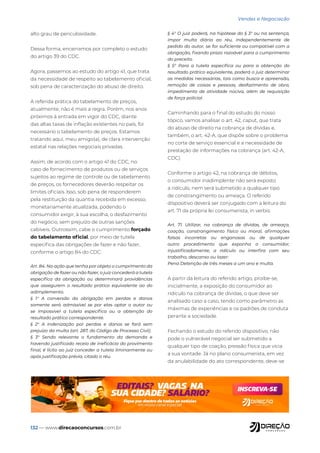 132 — www.direcaoconcursos.com.br
Vendas e Negociação
alto grau de periculosidade.
Dessa forma, encerramos por completo o estudo
do artigo 39 do CDC.
Agora, passemos ao estudo do artigo 41, que trata
da necessidade de respeito ao tabelamento oficial,
sob pena de caracterização do abuso de direito.
A referida prática do tabelamento de preços,
atualmente, não é mais a regra. Porém, nos anos
próximos à entrada em vigor do CDC, diante
das altas taxas de inflação existentes no país, foi
necessário o tabelamento de preços. Estamos
tratando aqui, meu amigo(a), de clara intervenção
estatal nas relações negociais privadas.
Assim, de acordo com o artigo 41 do CDC, no
caso de fornecimento de produtos ou de serviços
sujeitos ao regime de controle ou de tabelamento
de preços, os fornecedores deverão respeitar os
limites oficiais. Isso, sob pena de responderem
pela restituição da quantia recebida em excesso,
monetariamente atualizada, podendo o
consumidor exigir, à sua escolha, o desfazimento
do negócio, sem prejuízo de outras sanções
cabíveis. Outrossim, cabe o cumprimento forçado
do tabelamento oficial, por meio de tutela
específica das obrigações de fazer e não fazer,
conforme o artigo 84 do CDC:
Art. 84. Na ação que tenha por objeto o cumprimento da
obrigação de fazer ou não fazer, o juiz concederá a tutela
específica da obrigação ou determinará providências
que assegurem o resultado prático equivalente ao do
adimplemento.
§ 1° A conversão da obrigação em perdas e danos
somente será admissível se por elas optar o autor ou
se impossível a tutela específica ou a obtenção do
resultado prático correspondente.
§ 2° A indenização por perdas e danos se fará sem
prejuízo da multa (art. 287, do Código de Processo Civil).
§ 3° Sendo relevante o fundamento da demanda e
havendo justificado receio de ineficácia do provimento
final, é lícito ao juiz conceder a tutela liminarmente ou
após justificação prévia, citado o réu.
§ 4° O juiz poderá, na hipótese do § 3° ou na sentença,
impor multa diária ao réu, independentemente de
pedido do autor, se for suficiente ou compatível com a
obrigação, fixando prazo razoável para o cumprimento
do preceito.
§ 5° Para a tutela específica ou para a obtenção do
resultado prático equivalente, poderá o juiz determinar
as medidas necessárias, tais como busca e apreensão,
remoção de coisas e pessoas, desfazimento de obra,
impedimento de atividade nociva, além de requisição
de força policial.
Caminhando para o final do estudo do nosso
tópico, vamos analisar o art. 42, caput, que trata
do abuso de direito na cobrança de dívidas e,
também, o art. 42-A, que dispõe sobre o problema
no corte de serviço essencial e a necessidade de
prestação de informações na cobrança (art. 42-A,
CDC).
Conforme o artigo 42, na cobrança de débitos,
o consumidor inadimplente não será exposto
a ridículo, nem será submetido a qualquer tipo
de constrangimento ou ameaça. O referido
dispositivo deverá ser conjugado com a leitura do
art. 71 da própria lei consumerista, in verbis:
Art. 71. Utilizar, na cobrança de dívidas, de ameaça,
coação, constrangimento físico ou moral, afirmações
falsas incorretas ou enganosas ou de qualquer
outro procedimento que exponha o consumidor,
injustificadamente, a ridículo ou interfira com seu
trabalho, descanso ou lazer:
Pena Detenção de três meses a um ano e multa.
A partir da leitura do referido artigo, proíbe-se,
inicialmente, a exposição do consumidor ao
ridículo na cobrança de dívidas, o que deve ser
analisado caso a caso, tendo como parâmetro as
máximas de experiências e os padrões de conduta
perante a sociedade.
Fechando o estudo do referido dispositivo, não
pode o vulnerável negocial ser submetido a
qualquer tipo de coação, pressão física que vicia
a sua vontade. Já no plano consumerista, em vez
da anulabilidade do ato correspondente, deve-se
 