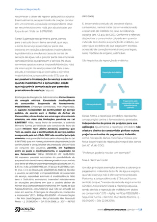 www.direcaoconcursos.com.br — 133
Vendas e Negociação
reconhecer o dever de reparar pela prática abusiva.
Eventualmente, se a permissão da coação constar
em um contrato, a cláusula correspondente deve
ser reconhecida como nula, por abusividade, por
força do art. 51 da Lei 8.078/1990.
Certo! Superada essa primeira parte, vamos
para o estudo de um tema sensível, qual seja,
o corte do serviço essencial por parte dos
credores em relação a devedores inadimplentes.
A problemática envolve os casos de cortes de
serviços de água, luz e gás por parte das empresas
concessionárias que prestam o serviço. Há duas
correntes opostas acerca da possibilidade (ou não)
da interrupção do serviço essencial. Para o seu
estudo, é necessário que você saiba a corrente
majoritária (na jurisprudência do STJ), que diz
ser possível a interrupção do serviço essencial
quando inadimplente o consumidor, desde
que haja prévia comunicação por parte dos
prestadores de serviços. Veja só:
Embargos de divergência. Administrativo. Fornecimento
de energia elétrica. Constatada inadimplência
do consumidor. Suspensão do fornecimento.
Possibilidade. Embargos conhecidos, mas improvidos.
A suposta necessidade da continuidade do serviço
público, de acordo com o Código de Defesa do
Consumidor, não se traduz em uma regra de conteúdo
absoluto, em vista das limitações previstas na Lei
8.987/1997. Aliás, nessa linha de entender, a colenda
Primeira Turma, por meio de voto condutor da lavra do
ilustre Ministro Teori Albino Zavascki, assentou que
‘tem-se, assim, que a continuidade do serviço público
assegurada pelo art. 22 do CDC não constitui princípio
absoluto, mas garantia limitada pelas disposições da Lei
8.987/1995, que, em nome justamente da preservação da
continuidade e da qualidade da prestação dos serviços
ao conjunto dos usuários, permite, em hipóteses
entre as quais o inadimplemento, a suspensão no
seu fornecimento’ (REsp 591.692-RJ, DJ 14.03.2005).
Há expressa previsão normativa da possibilidade de
suspensãodofornecimentodeenergiaelétricaaousuário
que deixa de efetuar a contraprestação ajustada (art. 6º,
§ 3º, inc. II da Lei 8.987/1995; art. 17 da Lei 9.427/1996; e art.
91, incs. I e II, da Resolução 456/2000 da ANEEL). Recebe
o usuário, se admitida a impossibilidade de suspensão
do serviço, reprovável estímulo à inadimplência. Não
será o Judiciário, entretanto, insensível relativamente
às situações peculiares em que o usuário deixar de
honrar seus compromissos financeiros em razão de sua
hipossuficiência, circunstância que não se amolda ao
caso em exame. Embargos de divergência conhecidos
e improvidos” (STJ – EREsp 302.620/SP – Primeira Seção
– Rel. Min. José Delgado – Rel. p/ Acórdão Min. Franciulli
Netto – j. 25.08.2004 – DJ 03.04.2006, p. 207 – REPDJ
09.10.2006)
E, encerrando o estudo do presente tópico,
caríssimo(a), vamos tratar do tema relacionado
a repetição do indébito no caso de cobrança
abusiva (art. 42, p.ú, do CDC). Conforme o referido
dispositivo, o consumidor cobrado em quantia
indevida tem direito à repetição do indébito, por
valor igual ao dobro do que pagou em excesso,
acrescido de correção monetária e juros legais,
salvo hipótese de engano justificável.
São requisitos da repetição do indébito:
Repetição do indébito
Pagamento pelo
consumidor do valor
indevidamente
cobrado
Cobrança indevida
Dessa forma, a repetição em dobro representa
uma punição contra o fornecedor ou prestador,
independente da prova do prejuízo para sua
aplicação. Igualmente, a repetição em dobro não
afasta o direito do consumidor pleitear outros
prejuízos oriundos do pagamento indevido,
como no caso de danos materiais e morais, por
força do princípio da reparação integral dos danos
(art. 6º, VI, do CDC).
“Professor, poderia nos dar um exemplo?”
Mas é claro! Vamos lá!
Um dos principais exemplos envolve a cobrança e
pagamento indevidos de tarifa de água e esgoto,
quando o serviço não é efetivamente prestado.
Portanto, a jurisprudência do STJ é pacífica no
sentido de que, “inexistente rede de esgotamento
sanitário, fica caracterizada a cobrança abusiva,
sendo devida a repetição de indébito em dobro
ao consumidor” (STJ – AgRg no REsp 1135528/RJ –
Segunda Turma – Rel. Min. Humberto Martins – j.
02.09.2010 – DJe 22.09.2010).
 