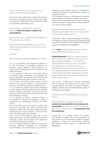 134 — www.direcaoconcursos.com.br
Vendas e Negociação
Porém, o STJ não para por aí, veja o que diz a
súmula 322 do Tribunal da Cidadania:
Súmula 322 - Para a repetição de indébito, nos contratos
de abertura de crédito em conta-corrente, não se exige
a prova do erro. (SÚMULA 322, SEGUNDA SEÇÃO, julgado
em 23/11/2005, DJ 05/12/2005, p. 410)
Agora chegou o momento em que vamos
tratar dos bancos de dados e cadastro de
consumidores.
Vamos iniciar o tema analisando os dispositivos do
CDC acerca do nosso tópico.
Esse tema será razoavelmente curto, pois vamos
fazer a leitura dos dispositivos e algumas súmulas
do STJ, beleza?!
Vamos lá!
Veja como estão redigidos os dispositivos no CDC:
Art. 43. O consumidor, sem prejuízo do disposto no
art. 86, terá acesso às informações existentes em
cadastros, fichas, registros e dados pessoais e de
consumo arquivados sobre ele, bem como sobre as suas
respectivas fontes.
§ 1° Os cadastros e dados de consumidores devem
ser objetivos, claros, verdadeiros e em linguagem de
fácil compreensão, não podendo conter informações
negativas referentes a período superior a cinco anos.
§ 2° A abertura de cadastro, ficha, registro e dados
pessoais e de consumo deverá ser comunicada por
escrito ao consumidor, quando não solicitada por ele.
§ 3° O consumidor, sempre que encontrar inexatidão
nos seus dados e cadastros, poderá exigir sua imediata
correção, devendo o arquivista, no prazo de cinco dias
úteis, comunicar a alteração aos eventuais destinatários
das informações incorretas.
§ 4° Os bancos de dados e cadastros relativos a
consumidores, os serviços de proteção ao crédito e
congêneres são considerados entidades de caráter
público.
§ 5° Consumada a prescrição relativa à cobrança de
débitos do consumidor, não serão fornecidas, pelos
respectivos Sistemas de Proteção ao Crédito, quaisquer
informações que possam impedir ou dificultar novo
acesso ao crédito junto aos fornecedores.
§ 6o Todas as informações de que trata o caput
deste artigo devem ser disponibilizadas em formatos
acessíveis, inclusive para a pessoa com deficiência,
mediante solicitação do consumidor.
Art. 44. Os órgãos públicos de defesa do consumidor
manterão cadastros atualizados de reclamações
fundamentadas contra fornecedores de produtos e
serviços, devendo divulgá-lo pública e anualmente. A
divulgação indicará se a reclamação foi atendida ou
não pelo fornecedor.
§ 1° É facultado o acesso às informações lá constantes
para orientação e consulta por qualquer interessado.
§ 2° Aplicam-se a este artigo, no que couber, as mesmas
regras enunciadas no artigo anterior e as do parágrafo
único do art. 22 deste código.
Agora que realizamos uma leitura atenta dos
dispositivos, quero falar com você um pouco sobre
a súmula citada anteriormente.
Súmula 359 - Cabe ao órgão mantenedor do Cadastro
de Proteção ao Crédito a notificação do devedor antes
de proceder à inscrição. (SÚMULA 359, SEGUNDA SEÇÃO,
julgado em 13/08/2008, DJe 08/09/2008)
Como regra, a ausência prévia de comunicação
enseja indenização por danos morais.
Excepcionalmente, não haverá indenização por
danos morais mesmo não tendo havido a prévia
comunicação do devedor: 1ª – se o devedor á
possuía inscrição negativa no banco de dados
e foi realizada uma nova inscrição sem sua
notificação. É o que veremos na súmula 385. 2º -
Se o órgão de proteção ao crédito estiver apenas
reproduzindo informação negativa que conste de
registro público (p.ex. anotações de protestos em
Tabelionato de notas).
Súmula 404 - É dispensável o aviso de recebimento
(AR) na carta de comunicação ao consumidor sobre
a negativação de seu nome em bancos de dados e
cadastros. (SÚMULA 404, SEGUNDA SEÇÃO, julgado em
28/10/2009, DJe 24/11/2009)
“Professor, como é comprovada essa notificação
prévia?”
Nesse caso, basta que seja provado que foi
enviada uma correspondência ao endereço do
consumidor notificando-o quanto à inscrição de
seu nome no cadastro, sendo desnecessário aviso
de recebimento.
Súmula 385 - Da anotação irregular em cadastro
de proteção ao crédito, não cabe indenização por
dano moral, quando preexistente legítima inscrição,
ressalvado o direito ao cancelamento. (SÚMULA
385, SEGUNDA SEÇÃO, julgado em 27/05/2009, DJe
08/06/2009)
 