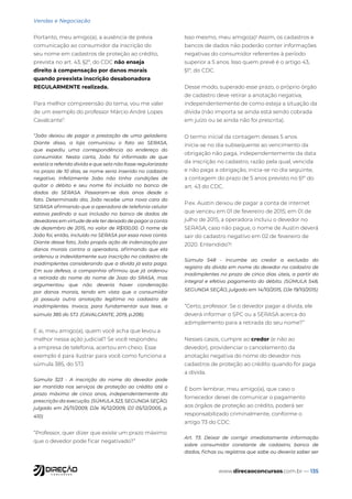www.direcaoconcursos.com.br — 135
Vendas e Negociação
Portanto, meu amigo(a), a ausência de prévia
comunicação ao consumidor da inscrição do
seu nome em cadastros de proteção ao crédito,
prevista no art. 43, §2º, do CDC não enseja
direito à compensação por danos morais
quando preexista inscrição desabonadora
REGULARMENTE realizada.
Para melhor compreensão do tema, vou me valer
de um exemplo do professor Márcio André Lopes
Cavalcante7
:
“João deixou de pagar a prestação de uma geladeira.
Diante disso, a loja comunicou o fato ao SERASA,
que expediu uma correspondência ao endereço do
consumidor. Nesta carta, João foi informado de que
existia a referida dívida e que sela não fosse regularizada
no prazo de 10 dias, se nome seria inserido no cadastro
negativo. Infelizmente João não tinha condições de
quitar o débito e seu nome foi incluído no banco de
dados do SERASA. Passaram-se dois anos desde o
fato. Determinado dia, João recebe uma nova cara do
SERASA afirmando que a operadora de telefonia celular
estava pedindo a sua inclusão no banco de dados de
devedores em virtude de ele ter deixado de pagar a conta
de dezembro de 2015, no valor de R$100,00. O nome de
João foi, então, incluído no SERASA por essa nova conta.
Diante desse fato, João propôs ação de indenização por
danos morais contra a operadora, afirmando que ela
ordenou a indevidamente sua inscrição no cadastro de
inadimplentes considerando que a dívida já esta paga.
Em sua defesa, a companhia afirmou que já ordenou
a retirada do nome do nome de Joao do SRASA, mas
argumentou que não deveria haver condenação
por danos morais, tendo em vista que o consumidor
já possuía outra anotação legítima no cadastro de
inadimplentes. Invoca, para fundamentar sua tese, a
súmula 385 do STJ. (CAVALCANTE, 2019, p.208).
E ai, meu amigo(a), quem você acha que levou a
melhor nessa ação judicial? Se você respondeu
a empresa de telefonia, acertou em cheio. Esse
exemplo é para ilustrar para você como funciona a
súmula 385, do STJ.
Súmula 323 - A inscrição do nome do devedor pode
ser mantida nos serviços de proteção ao crédito até o
prazo máximo de cinco anos, independentemente da
prescrição da execução. (SÚMULA 323, SEGUNDA SEÇÃO,
julgado em 25/11/2009, DJe 16/12/2009, DJ 05/12/2005, p.
410)
“Professor, quer dizer que existe um prazo máximo
que o devedor pode ficar negativado?”
Isso mesmo, meu amigo(a)! Assim, os cadastros e
bancos de dados não poderão conter informações
negativas do consumidor referentes à período
superior a 5 anos. Isso quem prevê é o artigo 43,
§1º, do CDC.
Desse modo, superado esse prazo, o próprio órgão
de cadastro deve retirar a anotação negativa,
independentemente de como esteja a situação da
dívida (não importa se ainda está sendo cobrada
em juízo ou se ainda não foi prescrita).
O termo inicial da contagem desses 5 anos
inicia-se no dia subsequente ao vencimento da
obrigação não paga, independentemente da data
da inscrição no cadastro, razão pela qual, vencida
e não paga a obrigação, inicia-se no dia seguinte,
a contagem do prazo de 5 anos previsto no §1º do
art. 43 do CDC.
P.ex. Austin deixou de pagar a conta de internet
que venceu em 01 de fevereiro de 2015; em 01 de
julho de 2015, a operadora incluiu o devedor no
SERASA; caso não pague, o nome de Austin deverá
sair do cadastro negativo em 02 de fevereiro de
2020. Entendido?!
Súmula 548 - Incumbe ao credor a exclusão do
registro da dívida em nome do devedor no cadastro de
inadimplentes no prazo de cinco dias úteis, a partir do
integral e efetivo pagamento do débito. (SÚMULA 548,
SEGUNDA SEÇÃO, julgado em 14/10/2015, DJe 19/10/2015)
“Certo, professor. Se o devedor pagar a dívida, ele
deverá informar o SPC ou a SERASA acerca do
adimplemento para a retirada do seu nome?”
Nesses casos, cumpre ao credor (e não ao
devedor), providenciar o cancelamento da
anotação negativa do nome do devedor nos
cadastros de proteção ao crédito quando for paga
a dívida.
É bom lembrar, meu amigo(a), que caso o
fornecedor deixei de comunicar o pagamento
aos órgãos de proteção ao crédito, poderá ser
responsabilizado criminalmente, conforme o
artigo 73 do CDC:
Art. 73. Deixar de corrigir imediatamente informação
sobre consumidor constante de cadastro, banco de
dados, fichas ou registros que sabe ou deveria saber ser
 