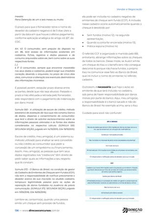 136 — www.direcaoconcursos.com.br
Vendas e Negociação
inexata:
Pena Detenção de um a seis meses ou multa.
O prazo para que o fornecedor retire o nome do
devedor do cadastro negativo é de 5 dias úteis a
partir da data em que houve o efetivo pagamento,
conforme aplicação analógica do artigo 43, §3º, do
CDC.
Art. 43. O consumidor, sem prejuízo do disposto no
art. 86, terá acesso às informações existentes em
cadastros, fichas, registros e dados pessoais e de
consumo arquivados sobre ele, bem como sobre as suas
respectivas fontes.
[...]
§ 3° O consumidor, sempre que encontrar inexatidão
nos seus dados e cadastros, poderá exigir sua imediata
correção, devendo o arquivista, no prazo de cinco dias
úteis, comunicar a alteração aos eventuais destinatários
das informações incorretas.
É possível, porém, estipular prazo diverso entre
as partes, desde que não seja abusivo. Passado o
prazo e não efetuada a retirada pelo fornecedor,
este responderá com o pagamento de indenização
por dano moral.
Súmula 550 - A utilização de escore de crédito, método
estatístico de avaliação de risco que não constitui banco
de dados, dispensa o consentimento do consumidor,
que terá o direito de solicitar esclarecimentos sobre as
informações pessoais valoradas e as fontes dos dados
considerados no respectivo cálculo. (SÚMULA 550,
SEGUNDA SEÇÃO, julgado em 14/10/2015, DJe 19/10/2015)
Escore de crédito, meu amigo(a), é um sistema ou
método utilizado para analisar se será concedido
ou não crédito ao consumidor que pedir a
concessão de um empréstimo ou financiamento.
Assim, meu amigo(a), as pessoas que tem seus
dados registrados nos “crediscore” têm direito de
pedir saber quais as informações a seu respeito
que lá constam.
Súmula 572 - O Banco do Brasil, na condição de gestor
do Cadastro de Emitentes de Cheques sem Fundos (CCF),
não tem a responsabilidade de notificar previamente o
devedor acerca da sua inscrição no aludido cadastro,
tampouco legitimidade passiva para as ações de
reparação de danos fundadas na ausência de prévia
comunicação. (SÚMULA 572, SEGUNDA SEÇÃO, julgado
em 11/05/2016, DJe 16/05/2016)
Lembre-se, caríssimo(a), quando uma pessoa
emite um cheque sem provisão de fundos,
ela pode ser incluída no cadastro negativo de
emitentes de cheque sem fundo (CCF). A inclusão
nesse cadastro ocorre automaticamente quando o
cheque é devolvido por:
• Sem fundos (motivo 12), na segunda
apresentação;
• Quando a conta for encerrada (motivo 13);
• Prática espúria (motivo 14)
O referido CCF é organizado e mantido pelo BB,
entretanto, abrange informações sobre os cheques
de todos os bancos. Desse modo, se Austin emite
um cheque do Itaú e o beneficiário não consegue
descontá-lo porque não havia fundos, o próprio
Itaú ira comunicar esse fato ao Banco do Brasil,
que irá incluir o nome do emitente no referido
cadastro.
Outrossim, é necessário que haja o aviso ao
emitente de que será incluído no cadastro,
sob pena de haver responsabilidade por danos
morais por parte do banco. Aqui, meu amigo(a),
a responsabilidade é o banco sacado e não do
Banco do Brasil. No exemplo acima, seria o Itaú.
Cuidado para você não confundir:
 