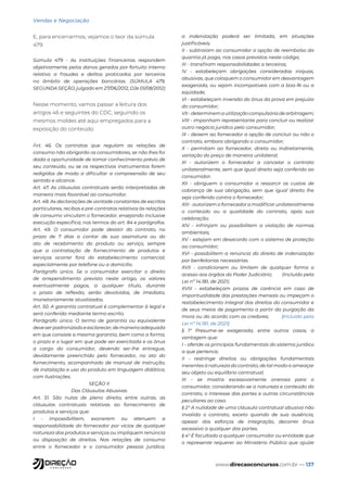 www.direcaoconcursos.com.br — 137
Vendas e Negociação
E, para encerrarmos, vejamos o teor da súmula
479:
Súmula 479 - As instituições financeiras respondem
objetivamente pelos danos gerados por fortuito interno
relativo a fraudes e delitos praticados por terceiros
no âmbito de operações bancárias. (SÚMULA 479,
SEGUNDA SEÇÃO, julgado em 27/06/2012, DJe 01/08/2012)
Nesse momento, vamos passar a leitura dos
artigos 46 e seguintes do CDC, seguindo os
mesmos moldes até aqui empregados para a
exposição do conteúdo.
Art. 46. Os contratos que regulam as relações de
consumo não obrigarão os consumidores, se não lhes for
dada a oportunidade de tomar conhecimento prévio de
seu conteúdo, ou se os respectivos instrumentos forem
redigidos de modo a dificultar a compreensão de seu
sentido e alcance.
Art. 47. As cláusulas contratuais serão interpretadas de
maneira mais favorável ao consumidor.
Art. 48. As declarações de vontade constantes de escritos
particulares, recibos e pré-contratos relativos às relações
de consumo vinculam o fornecedor, ensejando inclusive
execução específica, nos termos do art. 84 e parágrafos.
Art. 49. O consumidor pode desistir do contrato, no
prazo de 7 dias a contar de sua assinatura ou do
ato de recebimento do produto ou serviço, sempre
que a contratação de fornecimento de produtos e
serviços ocorrer fora do estabelecimento comercial,
especialmente por telefone ou a domicílio.
Parágrafo único. Se o consumidor exercitar o direito
de arrependimento previsto neste artigo, os valores
eventualmente pagos, a qualquer título, durante
o prazo de reflexão, serão devolvidos, de imediato,
monetariamente atualizados.
Art. 50. A garantia contratual é complementar à legal e
será conferida mediante termo escrito.
Parágrafo único. O termo de garantia ou equivalente
deveserpadronizadoeesclarecer,demaneiraadequada
em que consiste a mesma garantia, bem como a forma,
o prazo e o lugar em que pode ser exercitada e os ônus
a cargo do consumidor, devendo ser-lhe entregue,
devidamente preenchido pelo fornecedor, no ato do
fornecimento, acompanhado de manual de instrução,
de instalação e uso do produto em linguagem didática,
com ilustrações.
SEÇÃO II
Das Cláusulas Abusivas
Art. 51. São nulas de pleno direito, entre outras, as
cláusulas contratuais relativas ao fornecimento de
produtos e serviços que:
I - impossibilitem, exonerem ou atenuem a
responsabilidade do fornecedor por vícios de qualquer
natureza dos produtos e serviços ou impliquem renúncia
ou disposição de direitos. Nas relações de consumo
entre o fornecedor e o consumidor pessoa jurídica,
a indenização poderá ser limitada, em situações
justificáveis;
II - subtraiam ao consumidor a opção de reembolso da
quantia já paga, nos casos previstos neste código;
III - transfiram responsabilidades a terceiros;
IV - estabeleçam obrigações consideradas iníquas,
abusivas, que coloquem o consumidor em desvantagem
exagerada, ou sejam incompatíveis com a boa-fé ou a
eqüidade;
VI - estabeleçam inversão do ônus da prova em prejuízo
do consumidor;
VII - determinem a utilização compulsória de arbitragem;
VIII - imponham representante para concluir ou realizar
outro negócio jurídico pelo consumidor;
IX - deixem ao fornecedor a opção de concluir ou não o
contrato, embora obrigando o consumidor;
X - permitam ao fornecedor, direta ou indiretamente,
variação do preço de maneira unilateral;
XI - autorizem o fornecedor a cancelar o contrato
unilateralmente, sem que igual direito seja conferido ao
consumidor;
XII - obriguem o consumidor a ressarcir os custos de
cobrança de sua obrigação, sem que igual direito lhe
seja conferido contra o fornecedor;
XIII - autorizem o fornecedor a modificar unilateralmente
o conteúdo ou a qualidade do contrato, após sua
celebração;
XIV - infrinjam ou possibilitem a violação de normas
ambientais;
XV - estejam em desacordo com o sistema de proteção
ao consumidor;
XVI - possibilitem a renúncia do direito de indenização
por benfeitorias necessárias.
XVII - condicionem ou limitem de qualquer forma o
acesso aos órgãos do Poder Judiciário; (Incluído pela
Lei nº 14.181, de 2021)
XVIII - estabeleçam prazos de carência em caso de
impontualidade das prestações mensais ou impeçam o
restabelecimento integral dos direitos do consumidor e
de seus meios de pagamento a partir da purgação da
mora ou do acordo com os credores; (Incluído pela
Lei nº 14.181, de 2021)
§ 1º Presume-se exagerada, entre outros casos, a
vantagem que:
I - ofende os princípios fundamentais do sistema jurídico
a que pertence;
II - restringe direitos ou obrigações fundamentais
inerentes à natureza do contrato, de tal modo a ameaçar
seu objeto ou equilíbrio contratual;
III - se mostra excessivamente onerosa para o
consumidor, considerando-se a natureza e conteúdo do
contrato, o interesse das partes e outras circunstâncias
peculiares ao caso.
§ 2° A nulidade de uma cláusula contratual abusiva não
invalida o contrato, exceto quando de sua ausência,
apesar dos esforços de integração, decorrer ônus
excessivo a qualquer das partes.
§ 4° É facultado a qualquer consumidor ou entidade que
o represente requerer ao Ministério Público que ajuíze
 