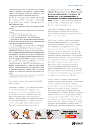 138 — www.direcaoconcursos.com.br
Vendas e Negociação
a competente ação para ser declarada a nulidade de
cláusula contratual que contrarie o disposto neste
código ou de qualquer forma não assegure o justo
equilíbrio entre direitos e obrigações das partes.
Art. 52. No fornecimento de produtos ou serviços
que envolva outorga de crédito ou concessão
de financiamento ao consumidor, o fornecedor
deverá, entre outros requisitos, informá-lo prévia e
adequadamente sobre:
I - preço do produto ou serviço em moeda corrente
nacional;
II - montante dos juros de mora e da taxa efetiva anual
de juros;
III - acréscimos legalmente previstos;
IV - número e periodicidade das prestações;
V - soma total a pagar, com e sem financiamento.
§ 1° As multas de mora decorrentes do inadimplemento
de obrigações no seu termo não poderão ser superiores
a dois por cento do valor da prestação.
§ 2º É assegurado ao consumidor a liquidação
antecipada do débito, total ou parcialmente, mediante
redução proporcional dos juros e demais acréscimos.
Art. 53. Nos contratos de compra e venda de móveis ou
imóveismediantepagamentoemprestações,bemcomo
nas alienações fiduciárias em garantia, consideram-se
nulas de pleno direito as cláusulas que estabeleçam a
perda total das prestações pagas em benefício do credor
que, em razão do inadimplemento, pleitear a resolução
do contrato e a retomada do produto alienado.
§ 2º Nos contratos do sistema de consórcio de produtos
duráveis, a compensação ou a restituição das parcelas
quitadas, na forma deste artigo, terá descontada, além
da vantagem econômica auferida com a fruição, os
prejuízos que o desistente ou inadimplente causar ao
grupo.
§ 3° Os contratos de que trata o caput deste artigo serão
expressos em moeda corrente nacional.
Vamos falar um pouco sobre o que dispõe o CDC
acerca do tema.
Analisando-se o artigo 46, são consideradas como
não vinculativas as cláusulas desconhecidas,
ou que o consumidor não teve a oportunidade
de conhecer, ocorrendo a violação do dever de
oportunizar. Desse modo, p.ex. o consumidor
deve ter o devido conhecimento prévio a respeito
da taxa de juros estipulada no contrato bancário
ou financeiro, sob pena de sua não incidência.
Outrossim, as cláusulas incompreensíveis ou
ininteligíveis, não vinculam o consumidor. Essa
não vinculação decorre de um dolo contratual
praticado pelo fornecedor ou prestador, via
de regra, com o claro intuito de induzir o
consumidor a erro e obter um enriquecimento
ilícito. Portanto, as cláusulas contratuais devem
ser elaboradas para a devida compreensão pelo
brasileiro médio (pessoa comum).
Já o artigo 47 consagra a máxima in dubio
pro consumidor, ao dispor que “as cláusulas
contratuais serão interpretadas de maneira mais
favorável ao consumidor”.
Outro tema de extrema relevância diz respeito
ao direito de arrependimento nos contratos
de consumo. Conforme tratado pelo art. 49 da
Lei 8.078/199o, sua redação literal, enuncia o
caput do comando que “o consumidor pode
desistir do contrato, no prazo de 7 dias a contar
de sua assinatura ou do ato de recebimento do
produto ou serviço, sempre que a contratação de
fornecimento de produtos e serviços ocorrer fora
do estabelecimento comercial, especialmente
por telefone ou a domicílio”. Ato contínuo, o
parágrafo único da norma preceitua que, se
o consumidor exercitar tal direito, os valores
eventualmente pagos, a qualquer título, durante
o prazo de reflexão, serão devolvidos de imediato,
monetariamente atualizados, o que visa a afastar o
enriquecimento sem causa ou indevido.
Já o art. 50 trata da garantia contratual, que
constitui modalidade de decadência convencional,
sendo o prazo concedido geralmente pelo
vendedor para ampliar o direito potestativo dado
pela lei ao comprador de determinado bem
de consumo. Como exemplo, podemos citar a
garantia estendida, fornecida quando da venda de
eletrodomésticos, p.ex. O artigo 50 ainda dispõe
que a garantia contratual deve ser concebida por
escrito pelo fornecedor de produtos ou prestador
de serviços, o que é denominado como termo de
garantia. Complementando a referida norma, o
seu parágrafo único ainda dispõe que o termo de
 