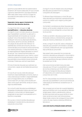www.direcaoconcursos.com.br — 139
Vendas e Negociação
garantia ou equivalente deve ser padronizado e
esclarecer, de maneira adequada, em que consiste
a garantia, especialmente o seu lapso temporal.
Além disso, deve indicar a forma e o lugar em
que pode ser exercitada e os ônus a cargo do
consumidor.
Superado o tema, agora é momento de
tratarmos das cláusulas abusivas.
O artigo 51 do CDC consagra um rol
exemplificativo de cláusulas abusivas.
O artigo 51, inciso I, considera abusiva as cláusulas
que impossibilitem, exonerem ou atenuem a
responsabilidade do fornecedor por vícios de
qualquer natura dos produtos e serviços ou
impliquem renúncia ou disposição de direitos.
Para ilustrar, de forma concreta, de falta de
vinculação da cláusula de não indenizar na
realidade dos contatos de consumo, cite-se a
conhecida placa encontrada em estacionamentos,
com dizeres próximos a: “o estacionamento não
se responsabiliza por objetos deixados no interior
do veículo”. Ora, o estacionamento deve sim
responder pela segurança no seu interior, o que é
inerente à própria contratação, pois esse é o fator
buscado pelos consumidores (causa contratual),
entendeu?! Saiba que você tem esse direito!
O inciso II trata das cláusulas que subtraiam ao
consumidor a opção de reembolso da quantia já
paga.
O inciso III, por sua vez, veda cláusulas que
transfiram responsabilidades a terceiros. Assim, é
nula a cláusula que transfere a responsabilidade
para uma seguradora, pois, na verdade, o
consumidor tem, em regra, a livre escolha em
optar contra quem demandar, tendo em vista a
regra da solidariedade.
Já o inciso IV, veda cláusulas que estabeleçam
obrigações consideradas iníquas, abusivas, que
coloquem o consumidor em desvantagem
exagerada, ou que sejam incompatíveis com a
boa-fé ou a equidade.
Por sua vez, o inciso VI, proíbe cláusulas que
estabeleçam inversão do ônus da prova em
prejuízo do consumidor.
O artigo 51, inciso VII, dispõe acerca da proibição
das cláusulas que determinem a utilização
compulsória de arbitragem.
O referido artigo ainda possui o inciso VIII, que
veda cláusulas que imponham representante para
concluir ou realizar outro negócio jurídico pelo
consumidor.
Há, também, a proibição de utilizar cláusulas que
deixem ao fornecedor a opção de concluir ou não
o contrato, embora obrigando o consumidor (art.
51, IX, do CDC).
Proíbe-se, também, cláusulas que permitam ao
fornecedor, direta ou indiretamente, variação do
preço de maneira unilateral (art. 51, X, do CDC).
Ainda, o artigo 51, XI, do CDC, veda a utilização de
cláusulas que autorizem o fornecedor a cancelar
o contrato unilateralmente, sem que igual direito
seja conferido ao consumidor.
Não podem estar presentes nos contratos de
consumo, cláusulas que obriguem o consumidor a
ressarcir os custos de cobrança de sua obrigação,
sem que igual direito lhe seja conferido contra o
fornecedor (art. 51, XII)
A lei consumerista também tratou de vedar
cláusulas que infrinjam ou possibilitem a violação
de normas ambientais (art. 51, XIV, do CDC).
Veda-se o emprego de cláusulas que estejam
em desacordo com o sistema de proteção ao
consumidor (art. 51, XV).
Por fim, são proibidas nos contratos de consumo,
cláusulas que possibilitem a renúncia do direito de
indenização por benfeitorias necessárias (art. 51,
XVI, CDC).
Meu amigo(a), por se tratar de inovação legislativa,
peço que você leia com muita atenção os referidos
artigos abaixo. Sobre o referido tema, a leitura
do texto seco da lei será seu guia, tendo em vista
tratar-se de tema novo na lei consumerista e,
desse modo, a banca não conseguirá inovar sobre
o tema. Ou seja, haverá a cobrança APENAS da
letra de Lei.
LEIA COM MUITA ATENÇÃO ESSES ARTIGOS!
 