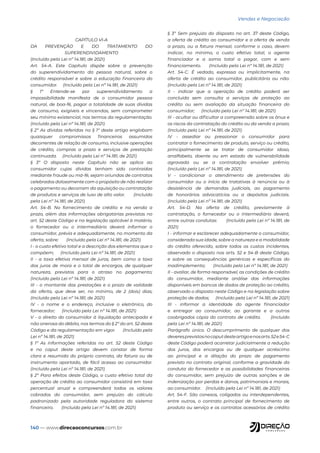 140 — www.direcaoconcursos.com.br
Vendas e Negociação
CAPÍTULO VI-A
DA PREVENÇÃO E DO TRATAMENTO DO
SUPERENDIVIDAMENTO
(Incluído pela Lei nº 14.181, de 2021)
Art. 54-A. Este Capítulo dispõe sobre a prevenção
do superendividamento da pessoa natural, sobre o
crédito responsável e sobre a educação financeira do
consumidor. (Incluído pela Lei nº 14.181, de 2021)
§ 1º Entende-se por superendividamento a
impossibilidade manifesta de o consumidor pessoa
natural, de boa-fé, pagar a totalidade de suas dívidas
de consumo, exigíveis e vincendas, sem comprometer
seu mínimo existencial, nos termos da regulamentação.
(Incluído pela Lei nº 14.181, de 2021)
§ 2º As dívidas referidas no § 1º deste artigo englobam
quaisquer compromissos financeiros assumidos
decorrentes de relação de consumo, inclusive operações
de crédito, compras a prazo e serviços de prestação
continuada. (Incluído pela Lei nº 14.181, de 2021)
§ 3º O disposto neste Capítulo não se aplica ao
consumidor cujas dívidas tenham sido contraídas
mediante fraude ou má-fé, sejam oriundas de contratos
celebrados dolosamente com o propósito de não realizar
o pagamento ou decorram da aquisição ou contratação
de produtos e serviços de luxo de alto valor. (Incluído
pela Lei nº 14.181, de 2021)
Art. 54-B. No fornecimento de crédito e na venda a
prazo, além das informações obrigatórias previstas no
art. 52 deste Código e na legislação aplicável à matéria,
o fornecedor ou o intermediário deverá informar o
consumidor, prévia e adequadamente, no momento da
oferta, sobre: (Incluído pela Lei nº 14.181, de 2021)
I - o custo efetivo total e a descrição dos elementos que o
compõem; (Incluído pela Lei nº 14.181, de 2021)
II - a taxa efetiva mensal de juros, bem como a taxa
dos juros de mora e o total de encargos, de qualquer
natureza, previstos para o atraso no pagamento;
(Incluído pela Lei nº 14.181, de 2021)
III - o montante das prestações e o prazo de validade
da oferta, que deve ser, no mínimo, de 2 (dois) dias;
(Incluído pela Lei nº 14.181, de 2021)
IV - o nome e o endereço, inclusive o eletrônico, do
fornecedor; (Incluído pela Lei nº 14.181, de 2021)
V - o direito do consumidor à liquidação antecipada e
não onerosa do débito, nos termos do § 2º do art. 52 deste
Código e da regulamentação em vigor. (Incluído pela
Lei nº 14.181, de 2021)
§ 1º As informações referidas no art. 52 deste Código
e no caput deste artigo devem constar de forma
clara e resumida do próprio contrato, da fatura ou de
instrumento apartado, de fácil acesso ao consumidor.
(Incluído pela Lei nº 14.181, de 2021)
§ 2º Para efeitos deste Código, o custo efetivo total da
operação de crédito ao consumidor consistirá em taxa
percentual anual e compreenderá todos os valores
cobrados do consumidor, sem prejuízo do cálculo
padronizado pela autoridade reguladora do sistema
financeiro. (Incluído pela Lei nº 14.181, de 2021)
§ 3º Sem prejuízo do disposto no art. 37 deste Código,
a oferta de crédito ao consumidor e a oferta de venda
a prazo, ou a fatura mensal, conforme o caso, devem
indicar, no mínimo, o custo efetivo total, o agente
financiador e a soma total a pagar, com e sem
financiamento. (Incluído pela Lei nº 14.181, de 2021)
Art. 54-C. É vedado, expressa ou implicitamente, na
oferta de crédito ao consumidor, publicitária ou não:
(Incluído pela Lei nº 14.181, de 2021)
II - indicar que a operação de crédito poderá ser
concluída sem consulta a serviços de proteção ao
crédito ou sem avaliação da situação financeira do
consumidor; (Incluído pela Lei nº 14.181, de 2021)
III - ocultar ou dificultar a compreensão sobre os ônus e
os riscos da contratação do crédito ou da venda a prazo;
(Incluído pela Lei nº 14.181, de 2021)
IV - assediar ou pressionar o consumidor para
contratar o fornecimento de produto, serviço ou crédito,
principalmente se se tratar de consumidor idoso,
analfabeto, doente ou em estado de vulnerabilidade
agravada ou se a contratação envolver prêmio;
(Incluído pela Lei nº 14.181, de 2021)
V - condicionar o atendimento de pretensões do
consumidor ou o início de tratativas à renúncia ou à
desistência de demandas judiciais, ao pagamento
de honorários advocatícios ou a depósitos judiciais.
(Incluído pela Lei nº 14.181, de 2021)
Art. 54-D. Na oferta de crédito, previamente à
contratação, o fornecedor ou o intermediário deverá,
entre outras condutas: (Incluído pela Lei nº 14.181, de
2021)
I - informar e esclarecer adequadamente o consumidor,
considerada sua idade, sobre a natureza e a modalidade
do crédito oferecido, sobre todos os custos incidentes,
observado o disposto nos arts. 52 e 54-B deste Código,
e sobre as consequências genéricas e específicas do
inadimplemento; (Incluído pela Lei nº 14.181, de 2021)
II - avaliar, de forma responsável, as condições de crédito
do consumidor, mediante análise das informações
disponíveis em bancos de dados de proteção ao crédito,
observado o disposto neste Código e na legislação sobre
proteção de dados; (Incluído pela Lei nº 14.181, de 2021)
III - informar a identidade do agente financiador
e entregar ao consumidor, ao garante e a outros
coobrigados cópia do contrato de crédito. (Incluído
pela Lei nº 14.181, de 2021)
Parágrafo único. O descumprimento de qualquer dos
deveresprevistosnocaputdesteartigoenosarts.52e54-C
deste Código poderá acarretar judicialmente a redução
dos juros, dos encargos ou de qualquer acréscimo
ao principal e a dilação do prazo de pagamento
previsto no contrato original, conforme a gravidade da
conduta do fornecedor e as possibilidades financeiras
do consumidor, sem prejuízo de outras sanções e de
indenização por perdas e danos, patrimoniais e morais,
ao consumidor. (Incluído pela Lei nº 14.181, de 2021)
Art. 54-F. São conexos, coligados ou interdependentes,
entre outros, o contrato principal de fornecimento de
produto ou serviço e os contratos acessórios de crédito
 