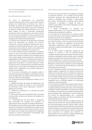 142 — www.direcaoconcursos.com.br
Vendas e Negociação
prova (inovação legislativa é o ponto preferido das
bancas examinadoras)
Leia atentamente o artigo 104-A:
Art. 104-A. A requerimento do consumidor
superendividado pessoa natural, o juiz poderá instaurar
processo de repactuação de dívidas, com vistas à
realização de audiência conciliatória, presidida por ele
ou por conciliador credenciado no juízo, com a presença
de todos os credores de dívidas previstas no art. 54-A
deste Código, na qual o consumidor apresentará
proposta de plano de pagamento com prazo máximo
de 5 (cinco) anos, preservados o mínimo existencial, nos
termos da regulamentação, e as garantias e as formas
de pagamento originalmente pactuadas.
§ 1º Excluem-se do processo de repactuação as dívidas,
ainda que decorrentes de relações de consumo,
oriundas de contratos celebrados dolosamente sem o
propósito de realizar pagamento, bem como as dívidas
provenientes de contratos de crédito com garantia real,
de financiamentos imobiliários e de crédito rural.
§ 2º O não comparecimento injustificado de qualquer
credor, ou de seu procurador com poderes especiais e
plenos para transigir, à audiência de conciliação de que
trata o caput deste artigo acarretará a suspensão da
exigibilidade do débito e a interrupção dos encargos da
mora, bem como a sujeição compulsória ao plano de
pagamento da dívida se o montante devido ao credor
ausente for certo e conhecido pelo consumidor, devendo
o pagamento a esse credor ser estipulado para ocorrer
apenas após o pagamento aos credores presentes à
audiência conciliatória.
§ 3º No caso de conciliação, com qualquer credor, a
sentença judicial que homologar o acordo descreverá o
plano de pagamento da dívida e terá eficácia de título
executivo e força de coisa julgada.
§ 4º Constarão do plano de pagamento referido no § 3º
deste artigo:
I - medidas de dilação dos prazos de pagamento e de
redução dos encargos da dívida ou da remuneração
do fornecedor, entre outras destinadas a facilitar o
pagamento da dívida;
II - referência à suspensão ou à extinção das ações
judiciais em curso;
III - data a partir da qual será providenciada a exclusão
do consumidor de bancos de dados e de cadastros de
inadimplentes
IV - condicionamento de seus efeitos à abstenção,
pelo consumidor, de condutas que importem no
agravamento de sua situação de superendividamento.
§ 5º O pedido do consumidor a que se refere o caput deste
artigo não importará em declaração de insolvência civil
e poderá ser repetido somente após decorrido o prazo
de 2 (dois) anos, contado da liquidação das obrigações
previstas no plano de pagamento homologado, sem
prejuízo de eventual repactuação.
Para finalizar, veja só o artigo 104-B e 104-C:
Art. 104-B. Se não houver êxito na conciliação em relação
a quaisquer credores, o juiz, a pedido do consumidor,
instaurará processo por superendividamento para
revisão e integração dos contratos e repactuação
das dívidas remanescentes mediante plano judicial
compulsório e procederá à citação de todos os
credores cujos créditos não tenham integrado o acordo
porventura celebrado.
§ 1º Serão considerados no processo por
superendividamento, se for o caso, os documentos e as
informações prestadas em audiência.
§ 2º No prazo de 15 (quinze) dias, os credores citados
juntarão documentos e as razões da negativa de aceder
ao plano voluntário ou de renegociar.
§ 3º O juiz poderá nomear administrador, desde que isso
não onere as partes, o qual, no prazo de até 30 (trinta)
dias, após cumpridas as diligências eventualmente
necessárias, apresentará plano de pagamento que
contemple medidas de temporização ou de atenuação
dos encargos.
§ 4º O plano judicial compulsório assegurará aos
credores, no mínimo, o valor do principal devido,
corrigido monetariamente por índices oficiais de preço,
e preverá a liquidação total da dívida, após a quitação
do plano de pagamento consensual previsto no art. 104-
A deste Código, em, no máximo, 5 (cinco) anos, sendo
que a primeira parcela será devida no prazo máximo de
180 (cento e oitenta) dias, contado de sua homologação
judicial, e o restante do saldo será devido em parcelas
mensais iguais e sucessivas.
Art. 104-C. Compete concorrente e facultativamente aos
órgãos públicos integrantes do Sistema Nacional de
Defesa do Consumidor a fase conciliatória e preventiva
do processo de repactuação de dívidas, nos moldes do
art. 104-A deste Código, no que couber, com possibilidade
de o processo ser regulado por convênios específicos
celebrados entre os referidos órgãos e as instituições
credoras ou suas associações.
§ 1º Em caso de conciliação administrativa para prevenir
o superendividamento do consumidor pessoa natural,
os órgãos públicos poderão promover, nas reclamações
individuais, audiência global de conciliação com todos
os credores e, em todos os casos, facilitar a elaboração de
plano de pagamento, preservado o mínimo existencial,
nos termos da regulamentação, sob a supervisão
desses órgãos, sem prejuízo das demais atividades de
reeducação financeira cabíveis.
§ 2º O acordo firmado perante os órgãos públicos de
defesa do consumidor, em caso de superendividamento
do consumidor pessoa natural, incluirá a data a partir
da qual será providenciada a exclusão do consumidor de
bancos de dados e de cadastros de inadimplentes, bem
como o condicionamento de seus efeitos à abstenção,
pelo consumidor, de condutas que importem no
agravamento de sua situação de superendividamento,
especialmente a de contrair novas dívidas.
 