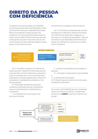 144 — www.direcaoconcursos.com.br
DIREITO DA PESSOA
COM DEFICIÊNCIA
A Cesgranrio não costuma exigir a Lei 13.146/2015
em suas provas. Mas o Banco do Brasil pediu? Então
vamos estudar! Note que no Apostilão Direcionado
BB eu trouxe apenas os artigos que são mais
cobrados e com vários esquemas apresentados em
nosso curso completo. Portanto, saiba que você está
vendo apenas o que tem mais chance de cair, mas
se tiver tempo, leia nosso material completo (compre
aqui) ou lei a lei inteira, por aqui.
Vamos lá, de forma objetiva e direto ao ponto!
Art. 1º É instituída a Lei Brasileira de Inclusão
da Pessoa com Deficiência (Estatuto da Pessoa
com Deficiência), destinada a assegurar e a
promover, em condições de igualdade, o exercício
dos direitos e das liberdades fundamentais por
pessoa com deficiência, visando à sua inclusão
social e cidadania.
Art. 2º Considera-se pessoa com deficiência
aquela que tem impedimento de longo prazo de
natureza física, mental, intelectual ou sensorial, o
qual, em interação com uma ou mais barreiras,
pode obstruir sua participação plena e efetiva na
sociedade em igualdade de condições com as
demais pessoas.
§ 1º A avaliação da deficiência, quando
necessária, será biopsicossocial, realizada por
equipe multiprofissional e interdisciplinar e
considerará:
I - os impedimentos nas funções e nas
estruturas do corpo;
II - os fatores socioambientais, psicológicos e
pessoais;
III - a limitação no desempenho de atividades;
e
IV - a restrição de participação.
§ 2º O Poder Executivo criará instrumentos para
avaliação da deficiência
_______________________________________________
De acordo a lei (13.146/2015) para ser considerada
pessoa com deficiência (PCD) o impedimento
precisa ser de LONGO prazo (isso cai demais nas
provas).
 