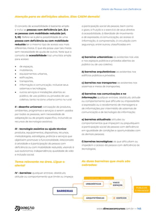www.direcaoconcursos.com.br — 145
Direito da Pessoa com Deficiência
Atenção para as definições abaixo. Elas CAEM demais!
O conceito de acessibilidade é bastante amplo
e inclui as pessoas com deficiência (art. 2) e
as pessoas com mobilidade reduzida (art.
3, IX). Refere-se à plena possibilidade de uma
pessoa com deficiência ou com mobilidade
reduzida ter o mesmo tipo de acesso aos mais
diferentes meios. E que ela possa usar tais meios
sem necessidade de ajuda de outros. Note que o
conceito de acessibilidade traz uma lista ampla
para acesso:
• de espaços,
• mobiliários,
• equipamentos urbanos,
• edificações,
• transportes,
• informação e comunicação, inclusive seus
sistemas e tecnologias,
• outros serviços e instalações abertos ao
público, de uso público ou privados de uso
coletivo, tanto na zona urbana como na rural
II - desenho universal: concepção de produtos,
ambientes, programas e serviços a serem usados
por todas as pessoas, sem necessidade de
adaptação ou de projeto específico, incluindo os
recursos de tecnologia assistiva;
III - tecnologia assistiva ou ajuda técnica:
produtos, equipamentos, dispositivos, recursos,
metodologias, estratégias, práticas e serviços que
objetivem promover a funcionalidade, relacionada
à atividade e à participação da pessoa com
deficiência ou com mobilidade reduzida, visando à
sua autonomia, independência, qualidade de vida
e inclusão social;
Tema relevante na área. Ligue o
alerta!
IV - barreiras: qualquer entrave, obstáculo,
atitude ou comportamento que limite ou impeça
a participação social da pessoa, bem como
o gozo, a fruição e o exercício de seus direitos
à acessibilidade, à liberdade de movimento
e de expressão, à comunicação, ao acesso à
informação, à compreensão, à circulação com
segurança, entre outros, classificadas em:
a) barreiras urbanísticas: as existentes nas vias
e nos espaços públicos e privados abertos ao
público ou de uso coletivo;
b) barreiras arquitetônicas: as existentes nos
edifícios públicos e privados;
c) barreiras nos transportes: as existentes nos
sistemas e meios de transportes;
d) barreiras nas comunicações e na
informação: qualquer entrave, obstáculo, atitude
ou comportamento que dificulte ou impossibilite
a expressão ou o recebimento de mensagens e
de informações por intermédio de sistemas de
comunicação e de tecnologia da informação;
e) barreiras atitudinais: atitudes ou
comportamentos que impeçam ou prejudiquem
a participação social da pessoa com deficiência
em igualdade de condições e oportunidades com
as demais pessoas;
f) barreiras tecnológicas: as que dificultam ou
impedem o acesso da pessoa com deficiência às
tecnologias;
As duas barreiras que mais são
cobradas:
 