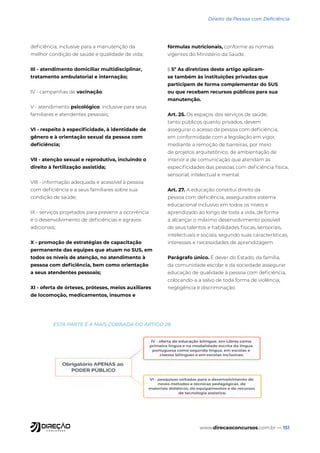 www.direcaoconcursos.com.br — 151
Direito da Pessoa com Deficiência
deficiência, inclusive para a manutenção da
melhor condição de saúde e qualidade de vida;
III - atendimento domiciliar multidisciplinar,
tratamento ambulatorial e internação;
IV - campanhas de vacinação;
V - atendimento psicológico, inclusive para seus
familiares e atendentes pessoais;
VI - respeito à especificidade, à identidade de
gênero e à orientação sexual da pessoa com
deficiência;
VII - atenção sexual e reprodutiva, incluindo o
direito à fertilização assistida;
VIII - informação adequada e acessível à pessoa
com deficiência e a seus familiares sobre sua
condição de saúde;
IX - serviços projetados para prevenir a ocorrência
e o desenvolvimento de deficiências e agravos
adicionais;
X - promoção de estratégias de capacitação
permanente das equipes que atuam no SUS, em
todos os níveis de atenção, no atendimento à
pessoa com deficiência, bem como orientação
a seus atendentes pessoais;
XI - oferta de órteses, próteses, meios auxiliares
de locomoção, medicamentos, insumos e
fórmulas nutricionais, conforme as normas
vigentes do Ministério da Saúde.
§ 5º As diretrizes deste artigo aplicam-
se também às instituições privadas que
participem de forma complementar do SUS
ou que recebam recursos públicos para sua
manutenção.
Art. 25. Os espaços dos serviços de saúde,
tanto públicos quanto privados, devem
assegurar o acesso da pessoa com deficiência,
em conformidade com a legislação em vigor,
mediante a remoção de barreiras, por meio
de projetos arquitetônico, de ambientação de
interior e de comunicação que atendam às
especificidades das pessoas com deficiência física,
sensorial, intelectual e mental.
Art. 27. A educação constitui direito da
pessoa com deficiência, assegurados sistema
educacional inclusivo em todos os níveis e
aprendizado ao longo de toda a vida, de forma
a alcançar o máximo desenvolvimento possível
de seus talentos e habilidades físicas, sensoriais,
intelectuais e sociais, segundo suas características,
interesses e necessidades de aprendizagem.
Parágrafo único. É dever do Estado, da família,
da comunidade escolar e da sociedade assegurar
educação de qualidade à pessoa com deficiência,
colocando-a a salvo de toda forma de violência,
negligência e discriminação.
ESTA PARTE É A MAIS COBRADA DO ARTIGO 28.
 