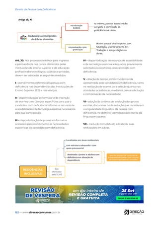 152 — www.direcaoconcursos.com.br
Direito da Pessoa com Deficiência
Art. 30. Nos processos seletivos para ingresso
e permanência nos cursos oferecidos pelas
instituições de ensino superior e de educação
profissional e tecnológica, públicas e privadas,
devem ser adotadas as seguintes medidas:
I - atendimento preferencial à pessoa com
deficiência nas dependências das Instituições de
Ensino Superior (IES) e nos serviços;
II - disponibilização de formulário de inscrição
de exames com campos específicos para que o
candidato com deficiência informe os recursos de
acessibilidade e de tecnologia assistiva necessários
para sua participação;
III - disponibilização de provas em formatos
acessíveis para atendimento às necessidades
específicas do candidato com deficiência;
IV - disponibilização de recursos de acessibilidade
e de tecnologia assistiva adequados, previamente
solicitados e escolhidos pelo candidato com
deficiência;
V - dilação de tempo, conforme demanda
apresentada pelo candidato com deficiência, tanto
na realização de exame para seleção quanto nas
atividades acadêmicas, mediante prévia solicitação
e comprovação da necessidade;
VI - adoção de critérios de avaliação das provas
escritas, discursivas ou de redação que considerem
a singularidade linguística da pessoa com
deficiência, no domínio da modalidade escrita da
língua portuguesa;
VII - tradução completa do edital e de suas
retificações em Libras.
 