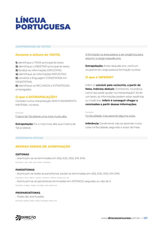 www.direcaoconcursos.com.br — 157
LÍNGUA
PORTUGUESA
Durante a leitura do TEXTO,
1) identifique o TEMA principal do texto;
2) identifique o OBJETIVO principal do texto;
3) localize as informações EXPLÍCITAS;
4) identifique as informações IMPLÍCITAS;
5) converta a linguagem CONOTATIVA em
DENOTATIVA;
6) identifique os RECURSOS e ESTRATÉGIAS
empregados
O que é EXTRAPOLAÇÃO?
Consiste numa interpretação SEM FUNDAMENTO
MATERIAL no texto.
Exemplos
Fulano de Tal obteve uma nota muito alta.
Extrapolação: Foi a nota mais alta que Fulano de
Tal já obteve.
A formação na área passou a ser exigência para
assumir o cargo naquele ano.
Extrapolação: Antes daquele ano, nenhum
ocupante do cargo possuía formação na área.
O que é INFERIR?
Inferir é: concluir pelo raciocínio, a partir de
fatos, indícios; deduzir. Entretanto, na prática,
como isso pode ajudar na interpretação? Ao ler
um texto, as informações podem estar explícitas
ou implícitas. Inferir é conseguir chegar a
conclusões a partir dessas informações.
Exemplos:
Fiz faculdade, mas aprendi alguma coisa.
Inferência: Geralmente não se aprende muita
coisa na faculdade, segundo o autor da frase.
COMPREENSÃO DE TEXTOS
ORTOGRAFIA OFICIAL
REGRAS GERAIS DE ACENTUAÇÃO
OXÍTONAS
- Acentuam-se as terminadas em A(S), E(S), O(S), EM, ENS.
Exemplos: cajá, café, cipó, amém, parabéns.
PAROXÍTONAS
- Acentuam-se todas as paroxítonas, exceto as terminadas em A(S), E(S), O(S), EM, ENS.
Exemplos: tórax, álbum, caráter, razoável, infalível, bíceps, júri, etc.
- Acentuam-se as paroxítonas terminadas em DITONGO, seguidas ou não de S.
Exemplos: colégio, relógio, privilégio, série, glória, etc.
PROPAROXÍTONAS
- Todas são acentuadas.
Exemplos: gráfico, sílaba, médico, lâmpada, ínterim, etc.
 