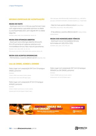 158 — www.direcaoconcursos.com.br
Língua Portuguesa
Uso do ONDE, AONDE e DONDE
Pediu lugar com preposição EM? Sim! Empregue
ONDE, portanto!
Exemplos:
O bairro ONDE você nasceu é muito violento.
(porque quem nasce nasce EM algum lugar.)
Pediu lugar com preposição A? Sim! Empregue
AONDE, portanto!
Exemplos:
O bairro AONDE você me levou é muito violento.
(porque quem leva leva alguém A algum lugar.)
Pediu lugar com preposição DE? Sim! Empregue
DONDE (ou DE ONDE), portanto!
Exemplos:
O bairro DONDE você veio é muito violento
(porque quem vem vem DE algum lugar.)
REGRAS ESPECIAIS DE ACENTUAÇÃO
REGRA DO HIATO
- Acentuam-se o I e o U tônicos, que formam hiato
com vogal anterior, que estão sozinhos na sílaba
ou acompanhados de S, sem dígrafo NH na sílaba
seguinte.
Exemplos: saída, saúde, viúva, insubstituível, veículo, etc..
REGRA DOS DITONGOS ABERTOS
- Acentuam-se os ditongos abertos tônicos ÉI,
ÉU e ÓI somente em palavras oxítonas e em
monossílabos tônicos. Não mais em paroxítonas.
Exemplos: herói, anéis, troféu, réu, véu, céu.
Não possuem mais acento: ideia, plateia, jiboia, paranoia, heroico, etc.
REGRA DOS ACENTOS DIFERENCIAIS
- Permaneceu o acento diferencial em POR/PÔR, TEM/
TÊM e derivados (MANTÉM/MANTÊM, OBTÉM/OBTÊM, etc.), VEM/VÊM e
derivados (INTERVÉM/INTERVÊM, CONVÉM/CONVÊM, etc.), PODE/PÔDE.
- Não há mais acento diferencial em PARA/PÁRA,
PERA/PÊRA, POLO/PÓLO, PELO/PÊLO/PÉLO.
- É facultativo o acento diferencial em FORMA/FÔRMA,
DEMOS/DÊMOS.
REGRA DOS MONOSSÍLABOS TÔNICOS
- Acentuam-se os monossílabos tônicos
terminados em A(S), E(S) e O(S).
Exemlplos: pá(s), pé(s), nó(s), fé(s), etc.
 