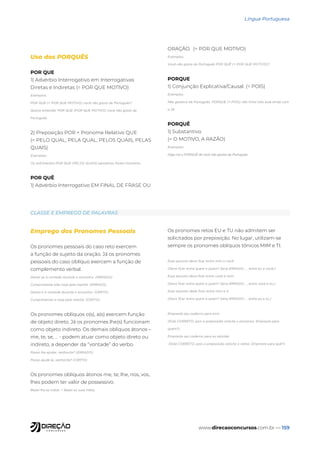 www.direcaoconcursos.com.br — 159
Língua Portuguesa
Uso dos PORQUÊS
POR QUE
1) Advérbio Interrogativo em Interrogativas
Diretas e Indiretas (= POR QUE MOTIVO)
Exemplos:
POR QUE (= POR QUE MOTIVO) você não gosta de Português?
Queria entender POR QUE (POR QUE MOTIVO) você não gosta de
Português.
2) Preposição POR + Pronome Relativo QUE
(= PELO QUAL, PELA QUAL, PELOS QUAIS, PELAS
QUAIS)
Exemplos:
Os sofrimentos POR QUE (PELOS QUAIS) passamos foram inúmeros.
POR QUÊ
1) Advérbio Interrogativo EM FINAL DE FRASE OU
ORAÇÃO. (= POR QUE MOTIVO)
Exemplos:
Você não gosta de Português POR QUÊ (= POR QUE MOTIVO)?
PORQUE
1) Conjunção Explicativa/Causal. (= POIS)
Exemplos:
Não gostava de Português, PORQUE (=,POIS) não tinha tido aula ainda com
o Zé
PORQUÊ
1) Substantivo.
(= O MOTIVO, A RAZÃO)
Exemplos:
Diga-me o PORQUÊ de você não gostar de Português.
Emprego dos Pronomes Pessoais
Os pronomes pessoais do caso reto exercem
a função de sujeito da oração. Já os pronomes
pessoais do caso oblíquo exercem a função de
complemento verbal.
Deixei ele à vontade durante o encontro. (ERRADO)
Cumprimentei eles hoje pela manhã. (ERRADO)
Deixei-o à vontade durante o encontro. (CERTO)
Cumprimentei-o hoje pela manhã. (CERTO)
Os pronomes oblíquos o(s), a(s) exercem função
de objeto direto. Já os pronomes lhe(s) funcionam
como objeto indireto. Os demais oblíquos átonos –
me, te, se, ... - podem atuar como objeto direto ou
indireto, a depender da “vontade” do verbo.
Posso lhe ajudar, senhorita? (ERRADO)
Posso ajudá-la, senhorita? (CERTO)
Os pronomes oblíquos átonos me, te, lhe, nos, vos,
lhes podem ter valor de possessivo.
Beijei-lhe as mãos. = Beijei as suas mãos.
Os pronomes retos EU e TU não admitem ser
solicitados por preposição. No lugar, utilizam-se
sempre os pronomes oblíquos tônicos MIM e TI.
Esse assunto deve ficar entre mim e você.
(Deve ficar entre quem e quem? Seria ERRADO: ... entre eu e você.)
Esse assunto deve ficar entre você e mim.
(Deve ficar entre quem e quem? Seria ERRADO: ... entre você e eu.)
Esse assunto dede ficar entre mim e ti.
(Deve ficar entre quem e quem? Seria ERRADO: ... entre eu e tu.)
Empreste seu caderno para mim.
(Está CORRETO, pois a preposição solicita o pronome. Empreste para
quem?)
Empreste seu caderno para eu estudar.
(Está CORRETO, pois a preposição solicita o verbo. Empreste para quê?)
CLASSE E EMPREGO DE PALAVRAS
 