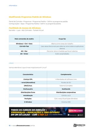 16 — www.direcaoconcursos.com.br
Informática
Modificando Programas Padrão do Windows
Painel de Controle > Programas > Programas Padrão > Definir os programas padrão
Configurações > Apps > Programas Padrão > Definir os programas padrão
Facilidade de Acesso do Windows
Narrador – Lupa – Alto Contraste – Teclado Virtual
Mais comandos de atalho O que faz
Windows + Ctrl + Seta Alterna entre áreas de trabalho
Ctrl+Alt+Tab Usar setas direcionais para alternar entre todos os aplicativos
abertos
Alt + Esc Percorrer itens à medida que foram abertos
Alt + Enter Exibir propriedades
LINUX
Vamos relembrar o que é mais importante em Linux?
Característica Complemento
Licença GPL 4 liberdades do Software Livre
Kernel (Monolítico) Núcleo do SO
GNU/Linux Sistema Completo
Multiusuário Multitarefa
Distribuições livres Distribuições corporativas
Inicialização GRUB e LILO
Partições Ext4, swap, lê partições Windows
X-Window Gnome, KDE
 