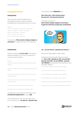 160 — www.direcaoconcursos.com.br
Língua Portuguesa
Conjugação Verbal
IMPORTANTE!
Deve-se tomar o devido cuidado com as
conjugações de alguns verbos irregulares,
principalmente os derivados de ter, ver, vir e pôr
Exemplos:
tenho(ter) – detenho (deter) – retenho (reter) – obtenho (obter)
tive(ter) – detive (deter) – retive (reter) – obtive (obter)
pus(pôr) – compus (compor) – repus (repor)
viu(ver) – reviu (rever) – previu (prever)
veio(vir) – interveio (intervir) – adveio (advir)
Frases do tipo “Eles reveram antigos colegas no
churrasco.” e “O governo interviu no preço dos
combustíveis” estão ERRADAS! Veja:
Eles viram (ver) – Eles reviram (rever)
Ele veio (vir) – Ele interveio (intervir)
Corrigindo-as, teremos:
Eles reviram antigos colegas no churrasco.
O governo interveio no preço dos combustíveis
IMPORTANTE!
As formas verbais de vir, ver e pôr e derivados no
Pretérito Imperfeito e no Futuro do Subjuntivo
costumam gerar dúvidas.
Exemplos:
Quando você compor uma boa música, será recompensado pelo público.
(ERRADO)
Quando você compuser uma boa música, será recompensado pelo público.
(CERTO)
Se o Governo intervisse menos na economia, haveria mais crescimento
econômico. (ERRADO)
Se o Governo interviesse menos na economia, haveria mais crescimento
econômico. (CERTO)
Se nós mantermos o foco, atingiremos nossas metas. (ERRADO)
Se nós mantivermos o foco, atingiremos nossas metas. (CERTO)
Uma flexão que chama bastante atenção e a do
FUTURO DO SUBJUNTIVO do verbo VER.
No dia a dia, são comuns as construções “Se eu
ver... Quando eu ver ... Se você ver... Quando você
ver ... Se nós vermos... Quando nós vermos...”.
Essas construções, galera, estão erradas.
As flexões previstas pela gramática normativa
são “Se eu VIR... Quando eu VIR... Se você VIR...
Quando você VIR... Se nós VIRMOS... Quando
nós VIRMOS...”. Esse padrão será seguido por seus
derivados. Observe:
Se eu rever minha família, ficarei muito emocionado. (ERRADO)
Se eu revir minha família, ficarei muito emocionado. (CERTO)
Se a meteorologia prever sol no domingo, irei à praia. (ERRADO)
Se a meteorologia previr sol no domingo, irei à praia. (CERTO)
Se ele antevesse a crise, não tomaria aquela desastrada decisão. (ERRADO)
Se ele antevisse a crise, não tomaria aquela desastrada decisão. (CERTO)
 