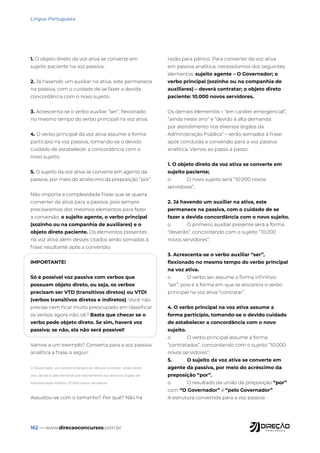 162 — www.direcaoconcursos.com.br
Língua Portuguesa
1. O objeto direto da voz ativa se converte em
sujeito paciente na voz passiva;
2. Já havendo um auxiliar na ativa, este permanece
na passiva, com o cuidado de se fazer a devida
concordância com o novo sujeito.
3. Acrescenta-se o verbo auxiliar “ser”, flexionado
no mesmo tempo do verbo principal na voz ativa.
4. O verbo principal da voz ativa assume a forma
particípio na voz passiva, tomando-se o devido
cuidado de estabelecer a concordância com o
novo sujeito.
5. O sujeito da voz ativa se converte em agente da
passiva, por meio do acréscimo da preposição “por”.
Não importa a complexidade frase que se queira
converter da ativa para a passiva, pois sempre
precisaremos dos mesmos elementos para fazer
a conversão: o sujeito agente, o verbo principal
(sozinho ou na companhia de auxiliares) e o
objeto direto paciente. Os elementos presentes
na voz ativa além desses citados serão somados à
frase resultante após a conversão.
IMPORTANTE!
Só é possível voz passiva com verbos que
possuam objeto direto, ou seja, os verbos
precisam ser VTD (transitivos diretos) ou VTDI
(verbos transitivos diretos e indiretos). Você não
precisa nem ficar muito preocupado em classificar
os verbos agora não, ok? Basta que checar se o
verbo pede objeto direto. Se sim, haverá voz
passiva; se não, ela não será possível!
Vamos a um exemplo? Converta para a voz passiva
analítica a frase a seguir:
O Governador, em caráter emergencial, deverá contratar, ainda neste
ano, devido à alta demanda por atendimento nos diversos órgãos da
Administração Pública, 10.000 novos servidores.
Assustou-se com o tamanho? Por quê? Não há
razão para pânico. Para converter da voz ativa
em passiva analítica, necessitamos dos seguintes
elementos: sujeito agente – O Governador; o
verbo principal (sozinho ou na companhia de
auxiliares) – deverá contratar; o objeto direto
paciente: 10.000 novos servidores.
Os demais elementos – “em caráter emergencial”,
“ainda neste ano” e “devido à alta demanda
por atendimento nos diversos órgãos da
Administração Pública” – serão somados à frase
após concluída a conversão para a voz passiva
analítica. Vamos ao passo a passo:
1. O objeto direto da voz ativa se converte em
sujeito paciente;
o O novo sujeito será “10.000 novos
servidores”;
2. Já havendo um auxiliar na ativa, este
permanece na passiva, com o cuidado de se
fazer a devida concordância com o novo sujeito.
o O primeiro auxiliar presente será a forma
“deverão”, concordando com o sujeito “10.000
novos servidores”;
3. Acrescenta-se o verbo auxiliar “ser”,
flexionado no mesmo tempo do verbo principal
na voz ativa.
o O verbo ser assume a forma infinitivo
“ser”, pois é a forma em que se encontra o verbo
principal na voz ativa “contratar”.
4. O verbo principal na voz ativa assume a
forma particípio, tomando-se o devido cuidado
de estabelecer a concordância com o novo
sujeito.
o O verbo principal assume a forma
“contratados”, concordando com o sujeito “10.000
novos servidores”;
5. O sujeito da voz ativa se converte em
agente da passiva, por meio do acréscimo da
preposição “por”.
o O resultado da união da preposição “por”
com “O Governador” é “pelo Governador”.
A estrutura convertida para a voz passiva
 