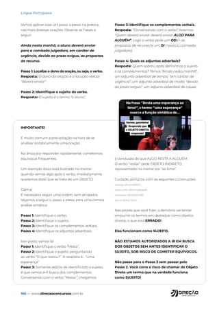 166 — www.direcaoconcursos.com.br
Língua Portuguesa
Vamos aplicar esse útil passo a passo na prática,
nas mais diversas orações. Observe as frases a
seguir:
Ainda nesta manhã, o aluno deverá enviar
para a comissão julgadora, em caráter de
urgência, devido ao prazo exíguo, as propostas
de recurso.
Passo 1: Localize o dono da oração, ou seja, o verbo.
Resposta: O dono da oração é a locução verbal
“deverá enviar”.
Passo 2: Identifique o sujeito do verbo.
Resposta: O sujeito é o termo “o aluno”.
Passo 3: Identifique os complementos verbais.
Resposta: “Conversando com o verbo”, teremos:
“Quem deverá enviar deverá enviar ALGO PARA
ALGUÉM”. Logo o verbo pede um OD (= as
propostas de recurso) e um OI (=para a comissão
julgadora).
Passo 4: Quais os adjuntos adverbais?
Resposta: Quem sobrou após definirmos o sujeito
e os complementos? Temos “Ainda nesta manhã”,
um adjunto adverbial de tempo; “em caráter de
urgência”, um adjunto adverbial de modo; “devido
ao prazo exíguo”, um adjunto adverbial de causa.
IMPORTANTE!
É muito comum a precipitação na hora de se
analisar sintaticamente uma oração.
Na ânsia por responder rapidamente, cometemos
equívocos frequentes.
Um exemplo disso está ilustrado no meme:
quando vemos algo após o verbo, imediatamente
queremos dizer que se trata de um OBJETO.
Calma!
É necessário seguir uma ordem, sem atropelos.
Vejamos a seguir o passo a passo para uma correta
análise sintática:
Passo 1: Identifique o verbo;
Passo 2: Identifique o sujeito;
Passo 3: Identifique os complementos verbais;
Passo 4: Identifique os adjuntos adverbiais.
Isso posto, vamos lá!
Passo 1: Identifique o verbo “Resta”;
Passo 2: Identifique o sujeito, perguntando
ao verbo “O que restou?”. A resposta é... “uma
esperança”
Passo 3: Somente depois de identificado o sujeito,
é que vamos em busca dos complementos.
Conversando com o verbo “Restar”, chegamos
à conclusão de que ALGO RESTA A ALGUÉM.
O verbo “restar” pede OBJETO INDIRETO,
representado no meme por “ao time”.
Cuidado, portanto, com as seguintes construções:
Ocorreu UM ACIDENTE...
Faltou UMA OPORTUNIDADE...
Aconteceu UM DESASTRE...
Saiu O RESULTADO...
Nas provas que você fizer, o demônio vai tentar
empurrar os termos em destaque como objetos
diretos, o que está ERRADO!
Eles funcionam como SUJEITO.
NÃO ESTAMOS AUTORIZADOS A IR EM BUSCA
DOS OBJETOS SEM ANTES IDENTIFICAR O
SUJEITO, SOB RISCO DE COMETER EQUÍVOCOS.
Não passe para o Passo 3 sem passar pelo
Passo 2. Você corre o risco de chamar de Objeto
Direto um termo que na verdade funciona
como SUJEITO!
 