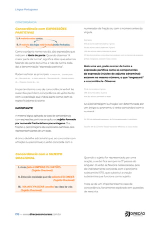 170 — www.direcaoconcursos.com.br
Língua Portuguesa
Concordância com EXPRESSÕES
PARTITIVAS
Como o próprio nome nos diz, são expressões que
indicam a ideia de parte. Quando dizemos “A
maior parte da turma”, significa dizer que estamos
falando de parte da turma, e não da turma toda,
daí a denominação “expressão partitiva”.
Podemos listar as principais: A maioria de..., Grande parte
de..., Boa parte de..., A maior parte de..., Boa porção de..., Grande número
de..., Pequena monta de..., etc.
Importantíssimo caso de concordância verbal. As
reescritas permitem concordância do verbo tanto
com a expressão que indica parte como com os
especificadores da parte.
IMPORTANTE!
A mesma lógica aplicada ao caso de concordância
com expressões partitivas se aplica ao sujeito formado
por numerais fracionários e porcentagens. Ora,
frações e porcentagens são expressões partitivas, pois
representam partes de um todo.
A único detalhe adicional é que, ao concordar com
a fração ou percentual, o verbo concorda com o
numerador da fração ou com o número antes da
vírgula.
Exemplos:
10% da turma aderiram/aderiu à greve.
1% dos alunos aderiu/aderiram à greve.
1,5% dos alunos aderiu/aderiram à greve.
1/3 dos funcionários concordou/concordaram com os termos da proposta.
2/3 do Congresso votaram/votou contra.
Mais uma vez, pode ocorrer de tanto a
expressão partitiva como os componentes
da expressão (núcleo do adjunto adnominal)
estarem no mesmo número, o que “engessará”
a concordância. Observe:
1% da turma aderiu à greve.
1,5% da turma aderiu à greve.
10% dos alunos acertaram o teste.
Se a porcentagem ou fração vier determinada por
um artigo ou pronome, o verbo concordará com o
numeral.
Os 10% do eleitorado apoiaram, de forma apaixonada, o candidato.
Aqueles 5% de aumento fizeram bastante diferença no nosso bolso.
Concordância com o SUJEITO
ORACIONAL Quando o sujeito for representado por uma
oração, o verbo fica sempre na 3ª pessoa do
singular. O verbo se flexiona nessa pessoa, pois
ele indiretamente concorda com o pronome
substantivo ISTO, que substitui a oração
substantiva que funciona como sujeito.
Trata-se de um importantíssimo caso de
concordância, fartamente explorado em questões
de reescrita.
CONCORDÂNCIA
 