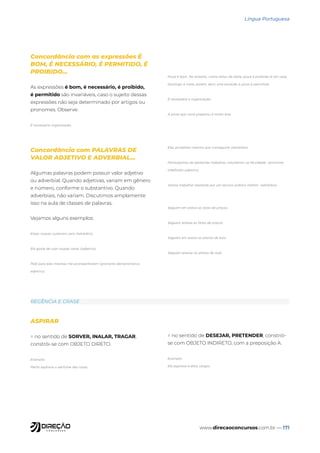 www.direcaoconcursos.com.br — 171
Língua Portuguesa
Concordância com as expressões É
BOM, É NECESSÁRIO, É PERMITIDO, É
PROIBIDO...
As expressões é bom, é necessário, é proibido,
é permitido são invariáveis, caso o sujeito dessas
expressões não seja determinado por artigos ou
pronomes. Observe:
É necessário organização.
Pizza é bom. No entanto, como estou de dieta, pizza é proibido lá em casa.
Domingo à noite, porém, abro uma exceção e pizza é permitido.
É necessária a organização.
A pizza que você preparou é muito boa.
Concordância com PALAVRAS DE
VALOR ADJETIVO E ADVERBIAL...
Algumas palavras podem possuir valor adjetivo
ou adverbial. Quando adjetivas, variam em gênero
e número, conforme o substantivo. Quando
adverbiais, não variam. Discutimos amplamente
isso na aula de classes de palavras.
Vejamos alguns exemplos:
Essas roupas custaram caro (advérbio).
Ela gosta de usar roupas caras (adjetivo).
Pedi para elas mesmas me acompanharem (pronome demonstrativo
adjetivo).
Elas acreditam mesmo que conseguirei (advérbio).
Participamos de bastantes trabalhos voluntários na faculdade. (pronome
indefinido adjetivo).
Vamos trabalhar bastante por um serviço público melhor. (advérbio)
Seguem em anexo as listas de preços.
Seguem anexas as listas de preços.
Seguem em anexo os planos de aula.
Seguem anexos os planos de aula.
REGÊNCIA E CRASE
ASPIRAR
= no sentido de SORVER, INALAR, TRAGAR,
constrói-se com OBJETO DIRETO.
Exemplo:
Marta aspirava o perfume das rosas.
= no sentido de DESEJAR, PRETENDER, constrói-
se com OBJETO INDIRETO, com a preposição A.
Exemplo:
Ela aspirava a altos cargos.
 