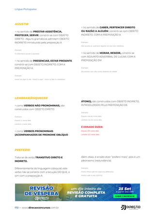 172 — www.direcaoconcursos.com.br
Língua Portuguesa
ASSISTIR
= no sentido de PRESTAR ASSISTÊNCIA,
PROTEGER, SERVIR, constrói-se com OBJETO
DIRETO. Alguns gramáticos admitem OBJETO
INDIRETO introduzido pela preposição A.
Exemplo:
O enfermeiro assiste o paciente.
= no sentido de PRESENCIAR, ESTAR PRESENTE
constrói-se com OBJETO INDIRETO, COM A
PREPOSIÇÃO A.
Exemplo:
Assisti ao jogo (e não “Assisti o jogo”, como se fala no cotidiano)
= no sentido de CABER, PERTENCER DIREITO
OU RAZÃO A ALGUÉM, constrói-se com OBJETO
INDIRETO, COM A PREPOSIÇÃO A.
Exemplo:
Não assiste ao Judiciário legislar em prol dos indefesos.
= no sentido de MORAR, RESIDIR, constrói-se
com ADJUNTO ADVERBIAL DE LUGAR, COM A
PREPOSIÇÃO EM.
Exemplo:
Ele assistia num sítio muito distante da cidade.
LEMBRAR/ESQUECER
= como VERBOS NÃO PRONOMINAIS, são
construídos com OBJETO DIRETO.
Exemplo:
Esqueci o nome dela.
Lembrei o nome dela.
= como VERBOS PRONOMINAIS
(ACOMPANHADOS DE PRONOME OBLÍQUO
ÁTONO), são construídos com OBJETO INDIRETO,
INTRODUZIDOS PELA PREPOSIÇÃO DE.
Exemplo:
Esqueci-me do nome dela.
Lembrei-me do nome dela.
É ERRADO DIZER:
Esqueci DO nome dela.
Lembrei DO nome dela.
PREFERIR
Trata-se de verbo TRANSITIVO DIRETO E
INDIRETO.
Diferentemente da linguagem coloquial, este
verbo não se constrói com a locução DO QUE, e
sim com a preposição A.
Além disso, é errado dizer “preferir mais”, pois é um
pleonasmo (redundância).
Exemplo:
Prefiro MAIS café DO QUE chá (ERRADO)
Prefiro café A chá (CERTO)
 