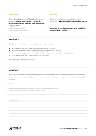 www.direcaoconcursos.com.br — 177
Língua Portuguesa
Mesóclise
Essa colocação pronominal é usada apenas com
verbos no futuro do presente ou futuro do
pretérito, desde que não haja uma palavra que
exija a próclise.
Contar- te - ei um grande segredo.
Jamais te contarei um grande segredo.
Ênclise
Podemos interpretar a ênclise como o caso
subsidiário. Não havendo obrigatoriedade para o
emprego da próclise nem para o da mesóclise,
uma opção é a ênclise.
IMPORTANTE
Esteja atento às proibições ou restrições, enumeradas a seguir:
→ Nunca se inicia frase ou oração com pronome oblíquo átono.
→ Havendo vírgula entre fator de próclise e verbo, é proibitiva a próclise.
→ Jamais se emprega ênclise com verbo no futuro do presente ou no futuro do pretérito.
→ Nunca se emprega ênclise com verbo no particípio.
Essas restrições desabam em prova!
IMPORTANTE
Em orações subordinadas, deve-se empregar a próclise, até mesmo se houver algum termo – não isolado
por vírgulas - entre a conjunção subordinativa ou pronome relativo e o verbo. Seria uma espécie de atração
distante.
Exemplos:
Embora os médicos se disponibilizassem a atendê-lo, ele não quis saber de ser internado mais uma vez.
Quando os alunos se dedicam aos estudos, é questão de tempo o resultado.
ANOTA AÍ!
 