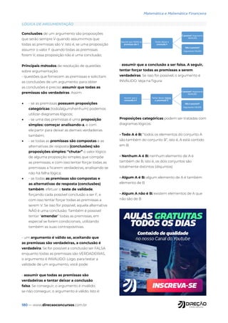 180 — www.direcaoconcursos.com.br
Matemática e Matemática Financeira
LÓGICA DE ARGUMENTAÇÃO
Conclusões de um argumento são proposições
que serão sempre V quando assumirmos que
todas as premissas são V. Isto é, se uma proposição
assumir o valor F quando todas as premissas
forem V, essa proposição não é uma conclusão;
Principais métodos de resolução de questões
sobre argumentação:
- questões que fornecem as premissas e solicitam
as conclusões de um argumento: para obter
as conclusões é preciso assumir que todas as
premissas são verdadeiras. Assim:
• - se as premissas possuem proposições
categóricas (todo/algum/nenhum) podemos
utilizar diagramas lógicos;
• - se uma das premissas é uma proposição
simples: começar analisando-a, e com
ela partir para deixar as demais verdadeiras
também;
• - se todas as premissas são compostas e as
alternativas de resposta (conclusões) são
proposições simples: “chutar” o valor lógico
de alguma proposição simples que compõe
as premissas, e com isso tentar forçar todas as
premissas a ficarem verdadeiras, analisando se
não há falha lógica;
• - se todas as premissas são compostas e
as alternativas de resposta (conclusões)
também: efetuar o teste de validade,
forçando cada possível conclusão a ser F, e
com isso tentar forçar todas as premissas a
serem V. Se isso for possível, aquela alternativa
NÃO é uma conclusão. Também é possível
tentar “emendar” todas as premissas, em
especial se forem condicionais, utilizando
também as suas contrapositivas.
- um argumento é válido se, aceitando que
as premissas são verdadeiras, a conclusão é
verdadeira. Se for possível a conclusão ser FALSA
enquanto todas as premissas são VERDADEIRAS,
o argumento é INVÁLIDO. Logo, para testar a
validade de um argumento, você pode:
- assumir que todas as premissas são
verdadeiras e tentar deixar a conclusão
falsa. Se conseguir, o argumento é inválido;
se não conseguir, o argumento é válido. Isto é:
Assumir que TODAS as
premissas são V
Tentar deixar a
conclusão F
É possível? Argumento
INVÁLIDO
Não é possível?
Argumento VÁLIDO
- assumir que a conclusão a ser falsa. A seguir,
tentar forçar todas as premissas a serem
verdadeiras. Se isso for possível, o argumento é
INVÁLIDO. Veja na figura:
Assumir que a
conclusão é F
Tentar deixar TODAS
as premissas V
É possível? Argumento
INVÁLIDO
Não é possível?
Argumento VÁLIDO
Proposições categóricas podem ser tratadas com
diagramas lógicos:
- Todo A é B: “todos os elementos do conjunto A
são também do conjunto B”, isto é, A está contido
em B.
- Nenhum A é B: nenhum elemento de A é
também de B, isto é, os dois conjuntos são
totalmente distintos (disjuntos)
- Algum A é B: algum elemento de A é também
elemento de B
- Algum A não é B: existem elementos de A que
não são de B
 