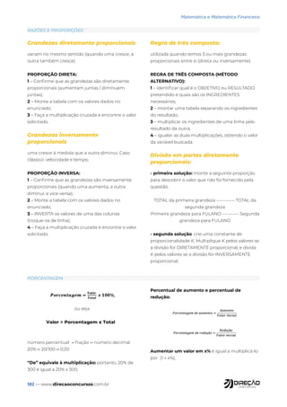 182 — www.direcaoconcursos.com.br
Matemática e Matemática Financeira
RAZÕES E PROPORÇÕES
PORCENTAGEM
Grandezas diretamente proporcionais
variam no mesmo sentido (quando uma cresce, a
outra também cresce).
PROPORÇÃO DIRETA:
1 – Confirme que as grandezas são diretamente
proporcionais (aumentam juntas / diminuem
juntas);
2 – Monte a tabela com os valores dados no
enunciado;
3 – Faça a multiplicação cruzada e encontre o valor
solicitado.
Grandezas inversamente
proporcionais
uma cresce à medida que a outra diminui. Caso
clássico: velocidade e tempo.
PROPORÇÃO INVERSA:
1 – Confirme que as grandezas são inversamente
proporcionais (quando uma aumenta, a outra
diminui, e vice-versa);
2 – Monte a tabela com os valores dados no
enunciado;
3 – INVERTA os valores de uma das colunas
(troque-os de linha);
4 – Faça a multiplicação cruzada e encontre o valor
solicitado.
Regra de três composta:
utilizada quando temos 3 ou mais grandezas
proporcionais entre si (direta ou inversamente).
REGRA DE TRÊS COMPOSTA (MÉTODO
ALTERNATIVO):
1 – identificar qual é o OBJETIVO ou RESULTADO
pretendido e quais são os INGREDIENTES
necessários;
2 – montar uma tabela separando os ingredientes
do resultado;
3 – multiplicar os ingredientes de uma linha pelo
resultado da outra;
4 – igualar as duas multiplicações, obtendo o valor
da variável buscada.
Divisão em partes diretamente
proporcionais:
- primeira solução: monte a seguinte proporção
para descobrir o valor que não foi fornecido pela
questão.
TOTAL da primeira grandeza ----------- TOTAL da
segunda grandeza
Primeira grandeza para FULANO ---------- Segunda
grandeza para FULANO
- segunda solução: crie uma constante de
proporcionalidade K. Multiplique K pelos valores se
a divisão for DIRETAMENTE proporcional, e divida
K pelos valores se a divisão for INVERSAMENTE
proporcional.
ou seja
número percentual ↔ fração ↔ número decimal
20% ↔ 20/100 ↔ 0,20
“De” equivale à multiplicação: portanto, 20% de
300 é igual a 20% x 300;
Percentual de aumento e percentual de
redução:
Aumentar um valor em x% é igual a multiplicá-lo
por (1 + x%);
 