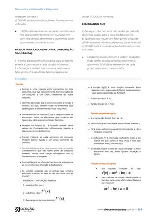 www.direcaoconcursos.com.br — 187
cheguem ao valor 1;
c) O MMC será a multiplicação dos fatores primos
utilizados.
• o MMC estará presente naquelas questões que
nos apresentam “fenômenos” que ocorrem
com frequências diferentes, e queremos saber
quando eles ocorrerão juntos
PASSOS PARA CALCULAR O MDC (FATORAÇÃO
SIMULTÂNEA):
1 – Montar tabela com uma coluna para os fatores
primos e colunas para cada um dos números;
2 – Começar a divisão dos números pelo menor
fator primo (2) e só utilizar fatores capazes de
dividir TODOS os números;
LEMBRANDO QUE:
a) Se algum dos números não puder ser dividido,
devemos passar para o próximo fator primo;
b) Quando não houver um fator primo capaz de
dividir todos os números, devemos parar o cálculo;
c) O MMC será a multiplicação dos fatores primos
utilizados.
• o máximo divisor comum é útil em situações
onde temos grupos de coisas diferentes e
queremos DIVIDIR os elementos de cada
grupo usando um mesmo fator.
FUNÇÕES
Matemática e Matemática Financeira
 