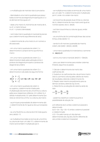 190 — www.direcaoconcursos.com.br
Matemática e Matemática Financeira
- a multiplicação de matrizes não é comutativa
- Identidade é uma matriz quadrada que possui
todos os termos da diagonal principal iguais a 1, e
os demais termos iguais a 0
- dada uma matriz A, chamamos de inversa de A,
ou A-1
, a matriz tal que:
A x A-1
= I (matriz identidade)
- nem toda matriz quadrada é inversível (é preciso
que o determinante seja diferente de zero)
- o determinante de uma matriz é um número a
ela associado
- em uma matriz quadrada de ordem 1, o
determinante é o próprio termo que forma a
matriz
- em uma matriz quadrada de ordem 2, o
determinante é dado pela subtração entre o
produto da diagonal principal e o produto da
diagonal secundária
- em uma matriz quadrada de ordem 3, o
determinante é calculado da seguinte forma:
- em uma matriz quadrada de ordem 4
ou superior, o determinante é dado pela
multiplicação dos termos de uma linha ou coluna
pelos seus respectivos cofatores. Um cofator Aij
é
obtido multiplicando (-1)i+j
pelo determinante que
resta ao retirarmos a linha i e a coluna j da matriz.
- as principais propriedades do determinante são:
- o determinante de A é igual ao de sua transposta
At
- se uma fila (linha ou coluna) de A for toda igual a
zero, det(A) = 0
- se multiplicarmos todos os termos de uma linha
ou coluna de A por um valor “k”, o determinante da
matriz será também multiplicado por k
- se multiplicarmos todos os termos de uma matriz
por um valor “k”, o determinante será multiplicado
por kn
, onde n é a ordem da matriz
- se trocarmos de posição duas linhas ou colunas
de A, o determinante da nova matriz será igual ao
número oposto, isto é, -det(A)
- se A tem duas linhas ou colunas iguais, então
det(A) = 0
- se uma linha de A é combinação linear das outras
linhas, então det(A) = 0
- sendo A e B matrizes quadradas de mesma
ordem, det (AxB) = det(A) x det(B)
- uma matriz quadrada A é inversível se, e somente
se,
- se A é uma matriz inversível, det(A-1) = 1/det(A)
- para usar determinantes para resolver sistemas
lineares, seguimos os passos:
1. Calcular o determinante da matriz dos
coeficientes (D)
2. Substituir os coeficientes de x da primeira matriz
(isto é, a primeira coluna) pelos valores da matriz
de resultados, obtendo o determinante Dx
3. Repetir esse mesmo procedimento para as
demais variáveis, obtendo Dy, Dz etc.
4. Desta forma, as soluções do sistema serão do
tipo:
- podemos classificar o sistema quanto à
possibilidade de solução. Se:
a) D diferente de 0, então o sistema é possível e
determinado
b) D = Dx = Dy = Dz = 0, então o sistema é possível
e indeterminado
c) D = 0 e pelo menos um dos demais
determinantes (Dx, Dy e/ou Dz) for diferente de
zero, então o sistema é impossível
 