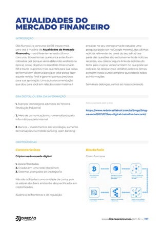 www.direcaoconcursos.com.br — 197
ATUALIDADES DO
MERCADO FINANCEIRO
INTRODUÇÃO
ERA DIGITAL OU ERA DA INFORMAÇÃO
CRIPTOMOEDAS
Olá Aluno (a), o concurso do BB trouxe mais
uma vez a matéria de Atualidades do Mercado
Financeiro, mas diferentemente do último
concurso, trouxe temas que nunca antes foram
cobrados (até porque vários deles não existiam na
época), nosso objetivo no Apostilão Direcionado
BB é trazer os pontos mais quentes para sua prova,
de forma bem objetiva para que você possa fazer
aquela revisão final e garantir pontos preciosos
para sua aprovação. Uma outra recomendação
que dou para você em relação a essa matéria é
encaixar no seu cronograma de estudos uma
pesquisa (pode ser no Google mesmo), das últimas
notícias referentes ao tema do seu edital, boa
parte das questões são exclusivamente de notícias
recentes, vou colocar alguns links de notícias do
tema para inspirar vocês também no que pode ser
cobrado. Se desejar mais detalhes sobre os temas,
acessem nosso curso completo que estarão todas
as informações
Sem mais delongas, vamos ao nosso conteúdo.
1. Avanços tecnológicos advindos da Terceira
Revolução Industrial.
2. Meio de comunicação instrumentalizado pela
informática e pela internet
3. Bancos – investimentos em tecnologia, aumento
de transações via mobile banking, open banking
Notícia importante sobre o tema:
https://www.redebrasilatual.com.br/blogs/blog-
na-rede/2021/07/era-digital-trabalho-bancario/
Características
Criptomoeda moeda digital:
1. Descentralizadas
2. Criadas em uma rede blockchain
3. Sistemas avançados de criptografia
Não são utilizadas como unidade de conta, pois
os valores dos bens ainda não são precificados em
criptomoedas;
Ausência de fronteiras e de regulação
Blockchain
Como funciona:
 