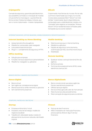 198 — www.direcaoconcursos.com.br
Atualidades do Mercado Financeiro
INTERNET BANKING, OFFICE BANKING, MOBILE BANKING E REMOTE BANKING
BANCO DIGITAL X BANCO DIGITALIZADO
STARTUPS, FINTECHS E BIGTECHS
Internet banking ou Home Banking
• Acesso bancário fora da agência
• Plataforma: computador, pelo navegador
• Lista padronizada de serviços
• Plug-in — complemento de segurança HTTPS
Office banking
• Solução para empresas
• Funções / serviços específicos e personalizáveis
• Plataforma: navegador ou aplicativo
Mobile banking
• Mesmos serviços que o internet banking
• Plataforma: aplicativo
• Opções de segurança como biometria,
autenticação por foto, reconhecimento facial
• Mobilidade
Remote banking
• Qualquer acesso a serviços bancários fora da
agência
• De forma remota
• Terminais de autoatendimento (ATM), caixas
eletrônicos, bancos 24h
Banco Digital
• Banco virtual
• Sem agências, completamente digital
• Menos burocracia, tarifas menores ou gratuitas
• Sem atendimento presencial
Banco Digitalizado
• Banco convencional, que possui agências
físicas e atendimento presencial
• Oferece serviços digitais
• Estrutura física gera alto valor de manutenção
• Maior burocracia dos procedimentos
• Maior sensação de segurança para os clientes
Startup
• Empresa embrionária / inicial
• Inovadora, área de tecnologia, modelo de
negócios escalável
• Trabalha em velocidade rápida, investe em
planejamento, burocracia reduzida, identidade
original
Fintech
• Startup da área financeira
• NÃO é necessário ser instituição financeira,
precisa apenas oferecer algum serviço
financeiro
Criptografia
Camada de segurança, garantida pelo blockchain,
que possibilita a emissão e a transação de moedas
virtuais de forma mais segura – quando feito de
forma correta. É dessa tecnologia, inclusive, que
vem o nome criptomoeda – moeda criptografada.
Bitcoin
Criptomoeda mais famosa do mundo. Por ter sido
a primeira criptomoeda que vingou no mundo,
muitas vezes as pessoas falam “bitcoin” ao invés
de falar “criptomoeda. Quem disponibiliza seu
computador para a rede blockchain recebe uma
“comissão” para registrar as transações. “Minerar
bitcoin” é ficar recebendo essas comissões pelas
transações que os outros realizam.
 