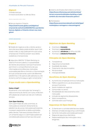 www.direcaoconcursos.com.br — 199
Atualidades do Mercado Financeiro
Bigtech
Grandes startups
A maioria se localiza no Vale do Silício
Notícias importantes sobre o tema:
1. Bancos digitais e fintechs
https://valorinveste.globo.com/objetivo/
empreenda-se/noticia/2021/06/11/na-pandemia-
bancos-digitais-e-fintechs-miram-nos-meis.
ghtml
2. Sistema de Shadow Bank (Banco sombra)
https://www.infomoney.com.br/colunistas/
terraco-economico/shadow-banking-o-lado-
sombrio-do-mercado-financeiro-parte-i/
3. Marketplace
https://www.ecommercebrasil.com.br/artigos/
marketplace-vantagens-e-desvantagens/
OPEN BANKING
O que é
1. Modelo de negócios onde o cliente, sendo o
dono dos seus dados, pode escolher quem terá
acesso a eles, ou seja, pode permitir que outras
empresas (ex: fintechs) acessem seus dados
(cadastrais e transacionais).
2. Segundo o BACEN: “O Open Banking, ou
sistema financeiro aberto, é a possibilidade
de clientes de produtos e serviços financeiros
permitirem o compartilhamento de suas
informações entre diferentes instituições
autorizadas pelo Banco Central e a movimentação
de suas contas bancárias a partir de diferentes
plataformas e não apenas pelo aplicativo ou site
do banco, de forma segura, ágil e conveniente. “
O que muda com o Openbanking
Como é hoje?
Atualmente, uma instituição não “enxerga” o
relacionamento do cliente com outra, então tem
dificuldade de competir por ele com melhores
serviços.
Com Open Banking
Com a permissão de cada correntista, as
instituições se conectam diretamente às
plataformas de outras instituições participantes
e acessam exatamente os dados autorizados
pelos clientes. Todo esse processo é feito em
um ambiente seguro e a permissão poderá ser
cancelada pela pessoa sempre que ela quiser.
Objetivos do Open Banking
• Incentivar a inovação
• Promover a concorrência
• Aumentar a eficiência do SFN e do SPB
• Promover a cidadania financeira
Princípios do Open Banking
• Transparência
• Segurança e privacidade
• Qualidade dos dados
• Tratamento não discriminatório
• Reciprocidade
• Interoperabilidade
Benefícios do Open Banking
• Aumento da competição entre as instituições
• Melhor experiência no uso de produtos e
serviços financeiros
• Novos modelos de negócios
• Consumidor no centro
• Portabilidade de relacionamento entre
instituições
• Inclusão de segmentos desassistidos
• Maior transparência
• Controle sobre suas finanças
Segurança do Open Banking
• O cliente tem o controle totlal dos seus dados
• Diversas camadas de segurança, autenticação
• Somente insituições autorizadas participam
• Regras de segurança cibernética
• Responsabilização das instituições e seus
dirigentes
 