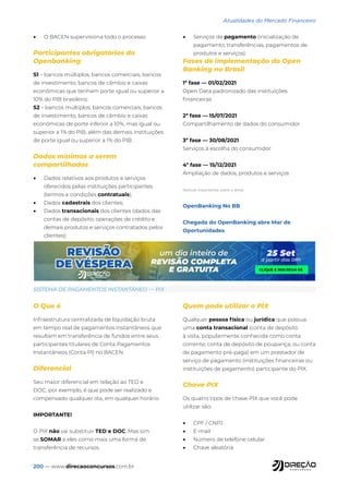 200 — www.direcaoconcursos.com.br
Atualidades do Mercado Financeiro
• O BACEN supervisiona todo o processo
Participantes obrigatórios do
Openbanking
S1 – bancos múltiplos, bancos comerciais, bancos
de investimento, bancos de câmbio e caixas
econômicas que tenham porte igual ou superior a
10% do PIB brasileiro;
S2 – bancos múltiplos, bancos comerciais, bancos
de investimento, bancos de câmbio e caixas
econômicas de porte inferior a 10%, mas igual ou
superior a 1% do PIB, além das demais instituições
de porte igual ou superior a 1% do PIB.
Dados mínimos a serem
compartilhados
• Dados relativos aos produtos e serviços
oferecidos pelas instituições participantes
(termos e condições contratuais);
• Dados cadastrais dos clientes;
• Dados transacionais dos clientes (dados das
contas de depósito, operações de crédito e
demais produtos e serviços contratados pelos
clientes);
• Serviços de pagamento (inicialização de
pagamento, transferências, pagamentos de
produtos e serviços).
Fases de implementação do Open
Banking no Brasil
1ª fase — 01/02/2021
Open Data padronizado das instituições
financeiras
2ª fase — 15/07/2021
Compartilhamento de dados do consumidor
3ª fase ­
— 30/08/2021
Serviços à escolha do consumidor
4ª fase — 15/12/2021
Ampliação de dados, produtos e serviços
Notícias importantes sobre o tema:
OpenBanking No BB
Chegada do OpenBanking abre Mar de
Oportunidades
SISTEMA DE PAGAMENTOS INSTANTÂNEO — PIX
O Que é
Infraestrutura centralizada de liquidação bruta
em tempo real de pagamentos instantâneos que
resultam em transferência de fundos entre seus
participantes titulares de Conta Pagamentos
Instantâneos (Conta PI) no BACEN.
Diferencial
Seu maior diferencial em relação ao TED e
DOC, por exemplo, é que pode ser realizado e
compensado qualquer dia, em qualquer horário.
IMPORTANTE!
O PIX não vai substituir TED e DOC. Mas sim
se SOMAR a eles como mais uma forma de
transferência de recursos.
Quem pode utilizar o PIX
Qualquer pessoa física ou jurídica que possua
uma conta transacional (conta de depósito
à vista, popularmente conhecida como conta
corrente; conta de depósito de poupança; ou conta
de pagamento pré-paga) em um prestador de
serviço de pagamento (instituições financeiras ou
instituições de pagamento) participante do PIX.
Chave PIX
Os quatro tipos de chave PIX que você pode
utilizar são:
• CPF / CNPJ
• E-mail
• Número de telefone celular
• Chave aleatória
 