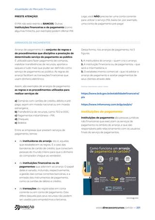 www.direcaoconcursos.com.br — 201
Atualidades do Mercado Financeiro
PRESTE ATENÇÃO!
O PIX não está restrito a BANCOS. Outras
instituições financeiras e de pagamento (como
algumas fintechs, por exemplo) podem ofertar PIX.
Logo, você NÃO precisa ter uma conta corrente
para utilizar o serviço PIX, basta ter, por exemplo,
uma conta de pagamento pré-paga!
ARRANJOS DE PAGAMENTOS
Arranjo de pagamento é o conjunto de regras e
de procedimentos que disciplina a prestação de
determinado serviço de pagamento ao público.
É utilizado para fazer pagamento de compras,
viabilizar transferências de recursos, aportes e
saques e tudo mais que puder ser definido como
serviço de pagamento ao público. As regras do
arranjo facilitam as transações financeiras que
usam dinheiro eletrônico.
Assim, são exemplos de arranjos de pagamento
as regras e os procedimentos utilizados para
realizar serviços de:
a) Compras com cartões de crédito, débito e pré-
pago, sejam em moeda nacional ou em moeda
estrangeira;
b) Transferência de recursos, como TED e DOC;
c) Pagamentos instantâneos – PIX;
d) Cheques;
e) Boletos
Entre as empresas que prestam serviços de
pagamento, temos:
• As instituidoras do arranjo, isto é, aquelas
que estabelecem as regras. É o caso das
bandeiras de cartão de crédito, que conectam
pessoas do mundo inteiro para que o dinheiro
do comprador chegue ao vendedor;
• As instituições financeiras ou de
pagamentos que aderirem ao arranjo. O papel
delas é variado, incluindo, respectivamente,
a gestão das contas correntes bancárias, e a
emissão dos instrumentos de pagamento,
como os cartões de débito e crédito;
• As transações são registradas em conta
corrente ou em conta de pagamento. Esta
difere daquela pois seus recursos não podem
ser usados para empréstimos a terceiros.
Dessa forma, nos arranjos de pagamento, há 3
figuras:
1. A instituidora do arranjo – quem cria o arranjo;
2. A instituição financeira ou de pagamentos – que
será a intermediária; e
3. O estabelecimento comercial – que irá adotar o
arranjo de pagamento e aceitar pagamentos de
seus clientes através dele.
Notícias importantes sobre o tema:
https://www.bcb.gov.br/estabilidadefinanceira/
pix
https://www.infomoney.com.br/guias/pix/
Instituições de pagamento
Instituições de pagamento são pessoas jurídicas
não financeiras que executam os serviços de
pagamento no âmbito do arranjo, e que são
responsáveis pelo relacionamento com os usuários
finais do serviço de pagamentos.
 